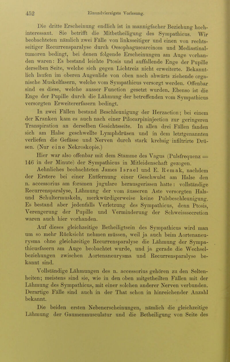 Die dritte Erscheinung endlich ist in mannigfacher Beziehung hoch- interessant. Sie betrifft die Mitbetheiligung des Sympathicus. Wir beobachteten nämlich zwei Fälle von linksseitiger und einen von rechts- seitiger Recurrensparalyse durch Oesophaguscarcinom und Mediastinal- tumoren bedingt, bei denen folgende Erscheinungen am Auge vorhan- den waren: Es bestand leichte Ptosis und auffallende Enge der Pupille derselben Seite, welche sich gegen Lichtreiz nicht erweiterte. Bekannt- lich laufen im oberen Augenlide von oben nach abwärts ziehende orga- nische Muskelfasern, welche vom Syinpathicus versorgt werden. Offenbar sind es diese, welche ausser Function gesetzt wurden. Ebenso ist die Enge der Pupille durch die Lähmung der betreffenden vom Sympathicus versorgten Erweitererfasern bedingt. In zwei Fällen bestand Beschleunigung der Herzaction • bei einem der Kranken kam es auch nach einer Pilocarpininjection zur geringeren Transpiration an derselben Gesichtsseite. In allen drei Fällen fanden sich am Halse geschwellte Lymphdrüsen und in dem letztgenannten verliefen die Gefässe und Nerven durch stark krebsig infiltrirte Drü- sen. (Nur eine Nekroskopie.) Hier war also offenbar mit dem Stamme des Vagus (Pulsfrequenz = 146 in der Minute) der Sympathicus in Mitleidenschaft gezogen. Aehnliches beobachteten James Israel und E. Remak, nachdem der Erstere bei einer Entfernung einer Geschwulst am Halse den n. accessorius am foramen jugulare herausgerissen hatte: vollständige Recurrensparalyse, Lähmung der vom äusseren Aste versorgten Hais- und Schultermuskeln, merkwürdigerweise keine Pulsbeschleunigung. Es bestand aber jedenfalls Verletzung des Sympathicus, denn Ptosis, Verengerung der Pupille und Verminderung der Schweisssecretion waren auch hier vorhanden. Auf dieses gleichzeitige Betheiligtsein des Sympathicus Avird man um so mehr Rücksicht nehmen müssen, weil ja auch beim Aortenaneu- rysma ohne gleichzeitige Recurrensparalyse die Lähmung der Sympa- thicusfasern am Auge beobachtet wurde, und ja gerade die Wechsel- beziehungen zwischen Aortenaneurysma und Recurrensparalyse be- kannt sind. Vollständige Lähmungen des n. accessorius gehören zu den Selten- heiten; meistens sind sie, wie in den oben mitgetheilten Fällen mit der Lähmung des Sympathicus, mit einer solchen anderer Nerven verbunden. Derartige Fälle sind auch in der That schon in hinreichender Anzahl bekannt. Die beiden ersten Nebenerscheinungen, nämlich die gleichzeitige Lähmung der Gaumenmusculatur und die Betheiligung von Seite des