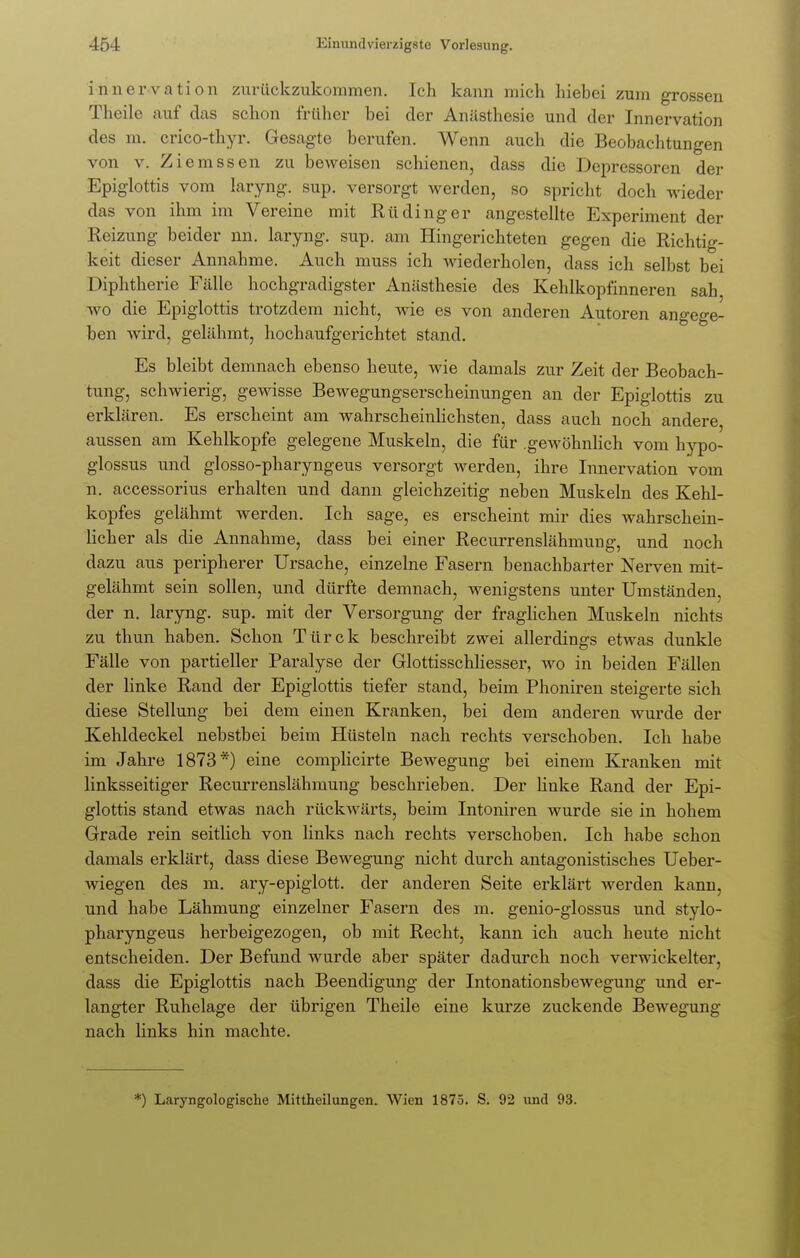 innervation zurückzukommen. Ich kann mich hiebei zum grossen Theile auf das schon früher bei der Anästhesie und der Innervation des m. crico-thyr. Gesagte berufen. Wenn auch die Beobachtungen von v. Ziemssen zu beweisen schienen, dass die Depressoren der Epiglottis vom laryng. sup. versorgt werden, so spricht doch wieder das von ihm im Vereine mit Rüdinger angestellte Experiment der Reizung beider nn. laryng. sup. am Hingerichteten gegen die Richtig- keit dieser Annahme. Auch muss ich wiederholen, dass ich selbst bei Diphtherie Fälle hochgradigster Anästhesie des Kehlkopfinneren sah wo die Epiglottis trotzdem nicht, wie es von anderen Autoren angege- ben wird, gelähmt, hochaufgerichtet stand. Es bleibt demnach ebenso heute, wie damals zur Zeit der Beobach- tung, schwierig, gewisse Bewegungserscheinungen an der Epiglottis zu erklären. Es erscheint am wahrscheinlichsten, dass auch noch andere aussen am Kehlkopfe gelegene Muskeln, die für .gewöhnlich vom hypo- glossus und glosso-pharyngeus versorgt werden, ihre Innervation vom n. accessorius erhalten und dann gleichzeitig neben Muskeln des Kehl- kopfes gelähmt werden. Ich sage, es erscheint mir dies wahrschein- licher als die Annahme, dass bei einer Recurrenslähmung, und noch dazu aus peripherer Ursache, einzelne Fasern benachbarter Nerven mit- gelähmt sein sollen, und dürfte demnach, wenigstens unter Umständen, der n. laryng. sup. mit der Versorgung der fraglichen Muskeln nichts zu thun haben. Schon Türck beschreibt zwei allerdings etwas dunkle Fälle von partieller Paralyse der Glottisschliesser, wo in beiden Fällen der linke Rand der Epiglottis tiefer stand, beim Phoniren steigerte sich diese Stellung bei dem einen Kranken, bei dem anderen wurde der Kehldeckel nebstbei beim Hüsteln nach rechts verschoben. Ich habe im Jahre 1873*) eine complicirte Bewegung bei einem Kranken mit linksseitiger Recurrenslähmung beschrieben. Der linke Rand der Epi- glottis stand etwas nach rückwärts, beim Intoniren wurde sie in hohem Grade rein seitlich von links nach rechts verschoben. Ich habe schon damals erklärt, dass diese Bewegung nicht durch antagonistisches Ueber- wiegen des m. ary-epiglott. der anderen Seite erklärt werden kann, und habe Lähmung einzelner Fasern des m. genio-glossus und stylo- pharyngeus herbeigezogen, ob mit Recht, kann ich auch heute nicht entscheiden. Der Befund wurde aber später dadurch noch verwickelter, dass die Epiglottis nach Beendigung der Intonationsbewegung und er- langter Ruhelage der übrigen Theile eine kurze zuckende Bewegung nach links hin machte. *) Laryngologische Mittheilungen. Wien 1875. S. 92 und 93.