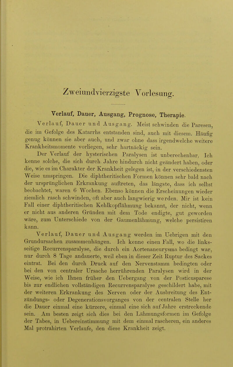 Verlauf, Dauer, Ausgang, Prognose, Therapie. Verlauf, Dauer und Ausgang. Meist schwinden die Paresen, die im Gefolge des Katarrhs entstanden sind, auch mit diesem. Häufig genug können sie aber auch, und zwar ohne dass irgendwelche weitere Krankheitsmomente vorliegen, sehr hartnäckig sein. Der Verlauf der hysterischen Paralysen ist unberechenbar. Ich kenne solche, die sich durch Jahre hindurch nicht geändert haben, oder die, wie es im Charakter der Krankheit gelegen ist, in der verschiedensten Weise umspringen. Die diphtherischen Formen können sehr bald nach der ursprünglichen Erkrankung auftreten, das längste, dass ich selbst beobachtet, waren 6 Wochen. Ebenso können die Erscheinungen wieder ziemlich rasch schwinden, oft aber auch langwierig werden. Mir ist kein Fall einer diphtheritischen Kehlkopflähmung bekannt, der nicht, wenn er nicht aus anderen Gründen mit dem Tode endigte, gut geworden wäre, zum Unterschiede von der Gaumenlähmung, welche persistiren kann. Verlauf, Dauer und Ausgang werden im Uebrigen mit den Grundursachen zusammenhängen. Ich kenne einen Fall, wo die links- seitige Recurrensparalyse, die durch ein Aortenaneurysma bedingt war, nur durch 8 Tage andauerte, weil eben in dieser Zeit Ruptur des Sackes eintrat. Bei den durch Druck auf den Nervenstamm bedingten oder bei den von centraler Ursache herrührenden Paralysen wird in der Weise, wie ich Ihnen früher den Uebergang von der Posticusparese bis zur endlichen vollständigen Recurrensparalyse geschildert habe, mit der weiteren Erkrankung des Nerven oder der Ausbreitung des Ent- zündungs- oder Degenerationsvorganges von der centralen Stelle her die Dauer einmal eine kürzere, einmal eine sich auf Jahre erstreckende sein. Am besten zeigt sich dies bei den Lähmungsformen im Gefolge der Tabes, in Uebereinstimmung mit dem einmal rascheren, ein anderes Mal protrahirten Verlaufe, den diese Krankheit zeigt.