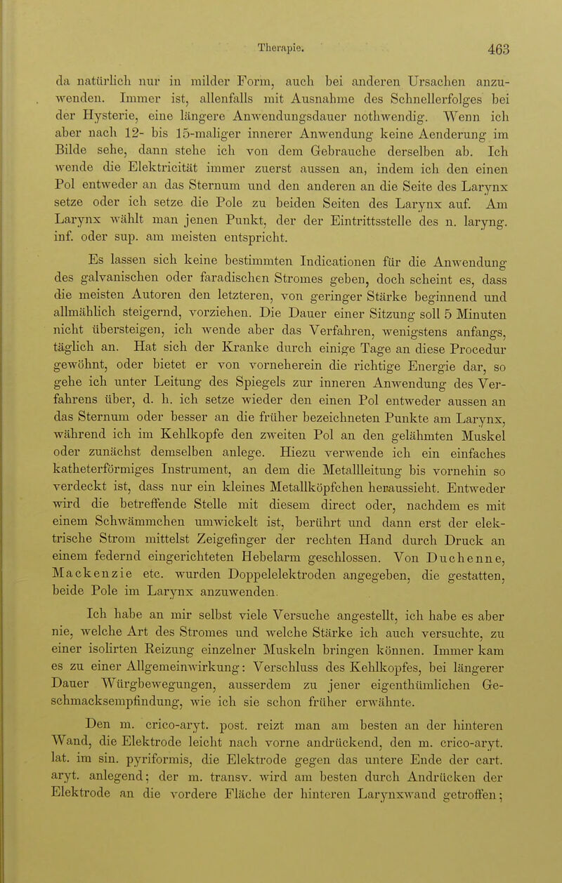 da natürlich nur in milder Form, auch bei anderen Ursachen anzu- wenden. Immer ist, allenfalls mit Ausnahme des Schnellerfolges bei der Hysterie, eine längere Anwendungsdauer nothwendig. Wenn ich aber nach 12- bis 15-maliger innerer Anwendung keine Aenderung im Bilde sehe, dann stehe ich von dem Gebrauche derselben ab. Ich wende die Elektricität immer zuerst aussen an, indem ich den einen Pol entweder an das Sternum und den anderen an die Seite des Larynx setze oder ich setze die Pole zu beiden Seiten des Larynx auf. Am Larynx wählt man jenen Punkt, der der Eintrittsstelle des n. laryng. inf. oder sup. am meisten entspricht. Es lassen sich keine bestimmten Indicationen für die Anwendung- des galvanischen oder faradischen Stromes geben, doch scheint es, dass die meisten Autoren den letzteren, von geringer Stärke beginnend und allmählich steigernd, vorziehen. Die Dauer einer Sitzung soll 5 Minuten nicht übersteigen, ich wende aber das Verfahren, wenigstens anfangs, täglich an. Hat sich der Kranke durch einige Tage an diese Procedur gewöhnt, oder bietet er von vorneherein die richtige Energie dar, so gehe ich unter Leitung des Spiegels zur inneren Anwendung des Ver- fahrens über, d. h. ich setze wieder den einen Pol entweder aussen an das Sternum oder besser an die früher bezeichneten Punkte am Larynx, während ich im Kehlkopfe den zweiten Pol an den gelähmten Muskel oder zunächst demselben anlege. Hiezu verwende ich ein einfaches katheterförmiges Instrument, an dem die Metallleitung bis vornehm so verdeckt ist, dass nur ein kleines Metallköpfchen heraussieht. Entweder wird die betreffende Stelle mit diesem direct oder, nachdem es mit einem Schwämmchen umwickelt ist, berührt und dann erst der elek- trische Strom mittelst Zeigefinger der rechten Hand durch Druck an einem federnd eingerichteten Hebelarm geschlossen. Von Duchenne, Mackenzie etc. wurden Doppelelektroden angegeben, die gestatten, beide Pole im Larynx anzuwenden. Ich habe an mir selbst viele Versuche angestellt, ich habe es aber nie, welche Art des Stromes und welche Stärke ich auch versuchte, zu einer isolirten Reizung einzelner Muskeln bringen können. Immer kam es zu einer Allgemeinwirkung: Verschluss des Kehlkopfes, bei längerer Dauer Würgbewegungen, ausserdem zu jener eigentümlichen Ge- schmacksempfindung, wie ich sie schon früher erwähnte. Den m. crico-aryt. post. reizt man am besten an der hinteren Wand, die Elektrode leicht nach vorne andrückend, den m. crico-aryt. lat. im sin. pyriformis, die Elektrode gegen das untere Ende der cart. aryt. anlegend; der m. transv. wird am besten durch Andrücken der Elektrode an die vordere Fläche der hinteren Larynxwand getroffen;