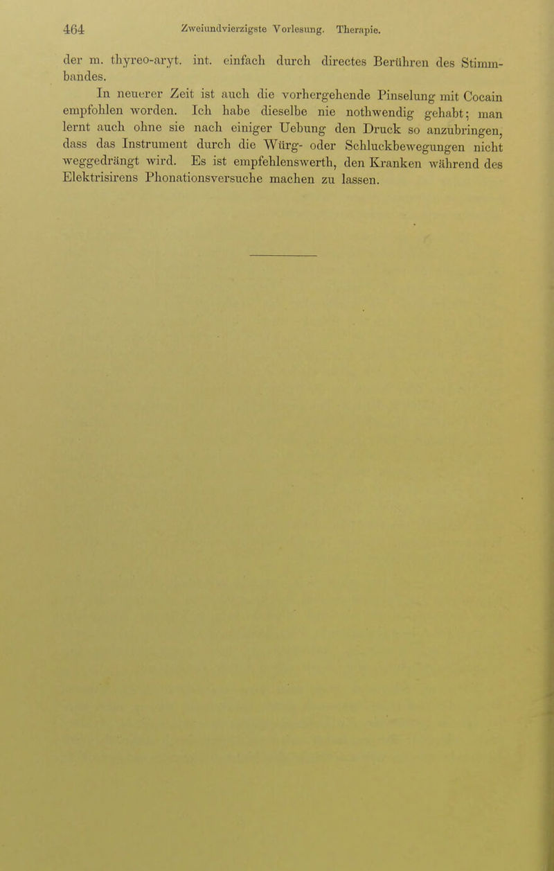 der m. thyreo-aryt. int. einfach durch directes Berühren des Stimm. bandes. In neuerer Zeit ist auch die vorhergehende Pinselung mit Cocain empfohlen worden. Ich habe dieselbe nie nothwendig gehabt; man lernt auch ohne sie nach einiger Uebung den Druck so anzubringen, dass das Instrument durch die Würg- oder Schluckbewegungen nicht weggedrängt wird. Es ist empfehlenswerth, den Kranken während des Elektrisirens Phonationsversuche machen zu lassen.