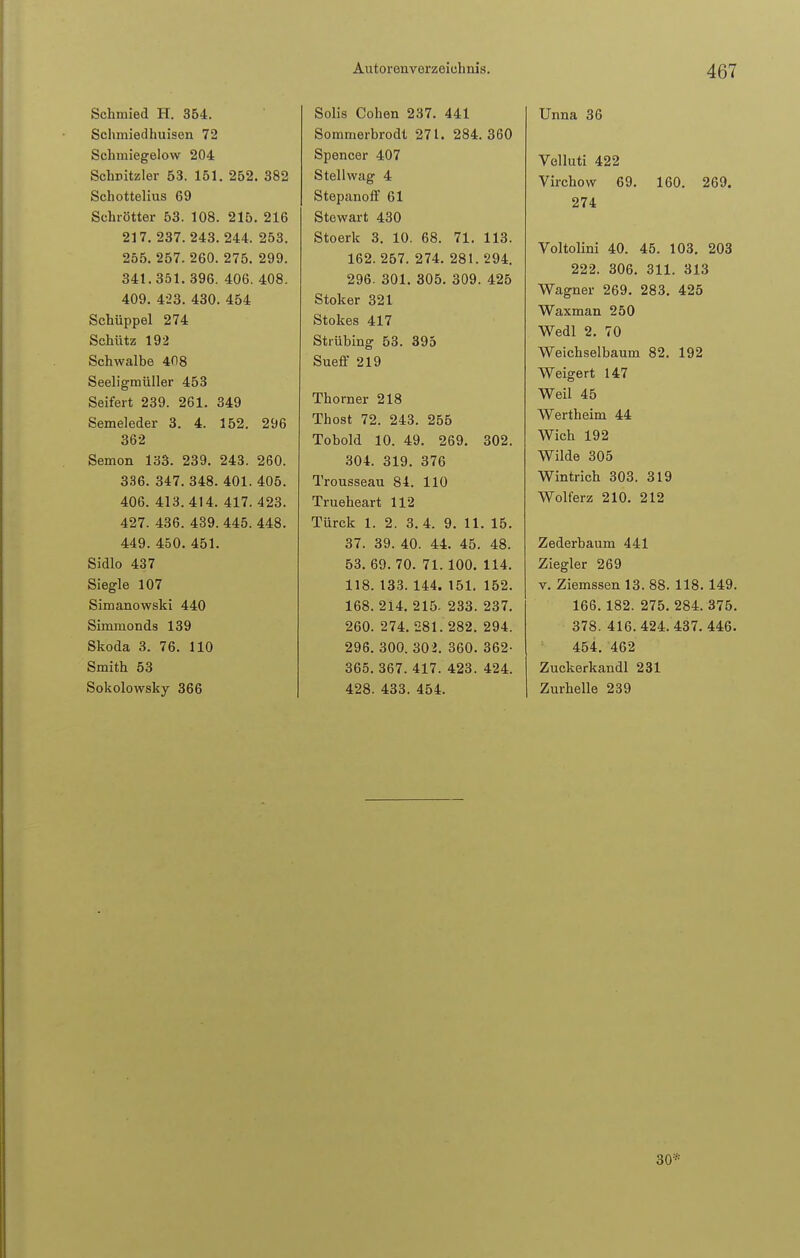 Schmied H. 354. Schmiedhuisen 72 Schmiegelow 204 Schnitzler 53. 151. 252. 382 Schottelius 69 Schrötter 53. 108. 215. 216 217. 237. 243. 244. 253. 255. 257. 260. 275. 299. 341.351.396. 406. 408. 409. 423. 430. 454 Scbüppel 274 Schütz 192 Schwalbe 408 Seeligmüller 453 Seifert 239. 261. 349 Semeleder 3. 4. 152. 296 362 Semem 133. 239. 243. 260. 336. 347. 348. 401. 405. 406. 413.414. 417. 423. 427. 436. 439. 445. 448. 449. 450. 451. Sidlo 437 Siegle 107 Simanowski 440 Simmonds 139 Skoda 3. 76. 110 Smith 53 Sokolowsky 366 Solis Cohen 237. 441 Sommerbrodl 271. 284.360 Spencer 407 Stellwag 4 Stepanoff 61 Stewart 430 Stoerk 3. 10. 68. 71. 113. 162. 257. 274. 281. 294. 296. 301. 305. 309. 425 Stoker 321 Stokes 417 Strühing 53. 395 Sueff 219 Thorner 218 Thost 72. 243. 255 Tobold 10. 49. 269. 302. 304. 319. 376 Trousseau 84. 110 Trueheart 112 Türck 1. 2. 3. 4. 9. 11. 15. 37. 39. 40. 44. 45. 48. 53. 69. 70. 71. 100. 114. 118. 133. 144. 151. 152. 168. 214. 215- 233. 237. 260. 274. 281. 282. 294. 296. 300. 302. 360. 362- 365. 367. 417. 423. 424. 428. 433. 454. Unna 36 Velluti 422 Virchow 69. 160. 269. 274 Voltolini 40. 45. 103. 203 222. 306. 311. 313 Wagner 269. 283. 425 Waxman 250 Wedl 2. 70 Weichselbaum 82. 192 Weigert 147 Weil 45 Wertheim 44 Wich 192 Wilde 305 Wintrich 303. 319 Wolferz 210. 212 Zederbaum 441 Ziegler 269 v. Ziemssen 13. 88. 118. 149. 166.182. 275. 284. 375. 378. 416. 424. 437. 446. 454. 462 Zuckerkandl 231 Zurhelle 239 30*