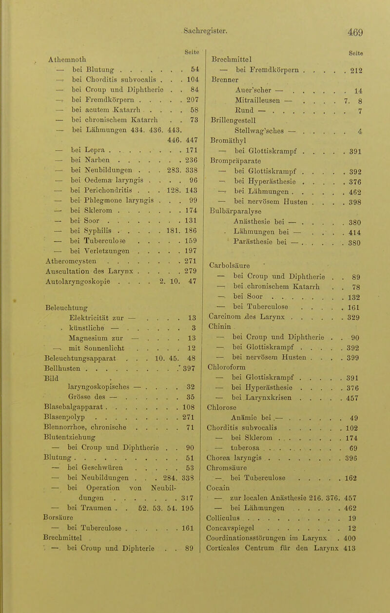 Seite Athemnoth — bei Blutung 54 — bei Chovditis subvocalis . . . 104 — bei Croup und Diphtherie . . 84 — bei Fremdkörpern 207 — bei acutem Katarrh .... 68 — bei chronischem Katarrh . . 73 — bei Lähmungen 434. 436. 443. 446. 447 — bei Lepra . ... . . . . . 171 — bei Narben 236 — bei Neubildungen . . . 283. 338 — bei Oedema- laryngis .... 96 — bei Perichondritis . . . 128. 143 — bei Phlegmone laryngis ... 99 — bei Sklerom 174 — bei Soor . 131 — bei Syphilis 181. 186 — bei Tuberculose 159 — bei Verletzungen 197 Atheromcysten 271 Auscultation des Larynx 279 Autolaryngoskopie .... 2. 10. 47 Beleuchtung Elektricität zur — .... 13 . künstliche — 3 Magnesium zur — .... 13 —. mit Sonnenlicht 12 Beleuchtungsapparat . . . 10. 45. 48 Bellhusten 397 Bild laryngoskopisches — .... 32 Grösse des — 35 Blasebalgapparat 108 Blasenpolyp 271 Blennorrhoe, chronische 71 Blutentziehung — bei Croup und Diphtherie . . 90 Blutung 51 — bei Geschwüren 53 — bei Neubildungen . . . 284. 333 — bei Operation von Neubil- dungen 317 — bei Traumen . . 62. 53. 54. 195 Borsäure — bei Tuberculose 161 Brechmittel — bei Croup und Diphterie . . 89 Seite Brechmittel — bei Fremdkörpern 212 Brenner Auer'scher — 14 Mitrailleusen — .... 7. 8 Eund — 7 Brillengestell Stellwag'sches — 4 Bromäthyl — bei Glottiskrampf 391 Brompräparate — bei Glottiskrampf 392 — bei Hyperästhesie 376 —r bei Lähmungen 462 — bei nervösem Husten . . . .398 Bulbärparalyse Anästhesie bei — 380 . Lähmungen bei — . . . .414 Parästhesie bei — . . . . . 380 Carbolsäure — bei Croup und Diphtherie . . 89 —: bei chronischem Katarrh . . 78 — bei Soor 132 — bei Tuberculose 161 Carcinom .des Larynx 329 Chinin — bei Croup und Diphtherie . . 90 — bei Glottiskrampf 392 — bei nervösem Husten . . . .399 Chloroform — bei Glottiskrampf 391 — bei Hyperästhesie 376 — bei Larynxkrisen 457 Chlorose Anämie bei.— 49 Chorditis subvocalis 102 — bei Sklerom 174 — tuberosa 69 Chorea laryngis 396 Chromsäure —. bei Tuberculose 162 Cocain — zur localen Anästhesie 216. 376. 457 — bei Lähmungen 462 Colliculus . 19 Concavspiegel 12 Coordinationsstörungen im Larynx . 400 Corticales Centrum für den Larynx 413