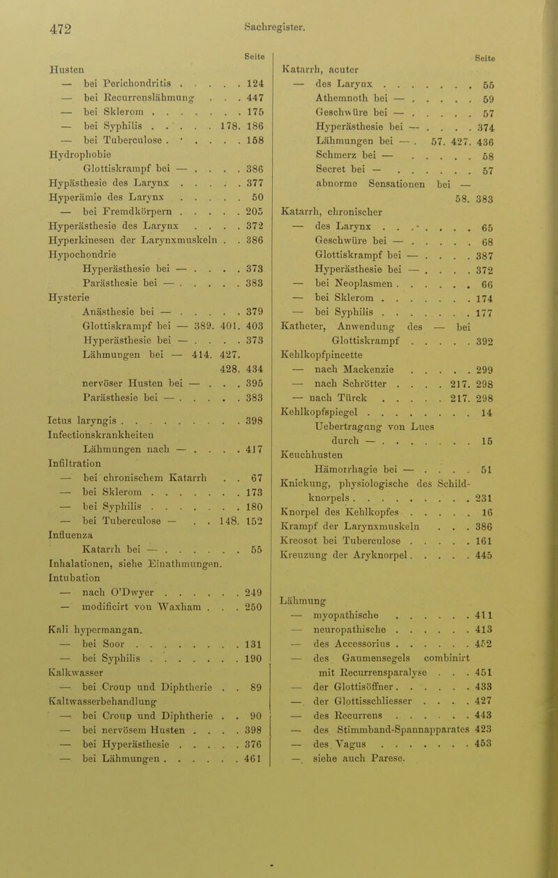 Seite Husten — bei Perichondritis 124 — bei Recurrenslähmung . . .447 — bei Sklerom 175 — bei Syphilis . . ~ . . . 178. 186 — bei Tuberculose . • . . . .158 Hydrophobie Glottiskrampf bei — . . . . 386 Hypästhe3ie des Larynx 377 Hyperämie des Larynx 50 — bei Fremdkörpern 205 Hyperästhesie des Larynx .... 372 Hyperkinesen der Larynxmuskeln . . 386 Hypochondrie Hyperästhesie bei — .... 373 Parästhesie bei — 383 Hysterie Anästhesie bei — 379 Glottiskrampf bei — 389. 401. 403 Hyperästhesie bei — .... 373 LähmuDgen bei — 414. 427. 428. 434 nervöser Husten bei — ... 395 Parästhesie bei — 383 Ictus laryngis 398 Infectionskrankheiten Lähmungen nach — . . . .417 Infiltration —■ bei chronischem Katarrh . . 67 — bei Sklerom 173 — bei Syphilis 180 — bei Tuberculose — . . 148. 152 Influenza Katarrh bei — 55 Inhalationen, siehe Emathmungen. Intubation — nach O'Dwyer 249 — inodificirt von Waxham . . . 250 Kali hypcrmangan. — bei Soor 131 — bei Syphilis . 190 Kalkwasser — bei Croup und Diphtherie . . 89 Kaltwasserbehandlung — bei Croup und Diphtherie . . 90 — bei nervösem Husten . . . .398 — bei Hyperästhesie 376 — bei Lähmungen 461 Seite Katarrh, acuter — des Larynx 55 Athemnoth bei — 59 Geschwüre bei — 57 Hyperästhesie bei — .... 374 Lähmungen bei — . 57. 427. 436 Schmerz bei — 58 Secret bei — 57 abnorme Sensationen bei — 58. 383 Katarrh, chronischer — des Larynx ........ 65 Geschwüre bei — 68 Glottiskrampf bei — .... 387 Hyperästhesie bei — . . . . 372 — bei Neoplasmen 66 — bei Sklerom 174 — bei Syphilis 177 Katheter, Anwendung des — bei Glottiskrampf 392 Kehlkopfpincette — nach Mackenzie 299 — nach Schrötter . . . .217. 298 — nach Türck 217. 298 Kehlkopfspiegel 14 Uebertragnng von Lues durch — 15 Keuchhusten Hämorrhagie bei — .... 51 Knickung, physiologische des Schild- knorpels 231 Knorpel des Kehlkopfes 16 Krampf der Larynxmuskeln . . . 386 Kreosot bei Tuberculose 161 Kreuzung der Aryknorpel 445 Lähmung — myopathische 411 — neuropathische 413 — des Accessorius 452 — des Gaumensegels combinirt mit Recurrensparalyse . . . 451 — der Glottisöffner 433 —. der Glottisschliesser . . . .427 — des Recurrens 443 — des Stimmband-Spannapparates 423 — des Vagus 453 —. siehe auch Parese.
