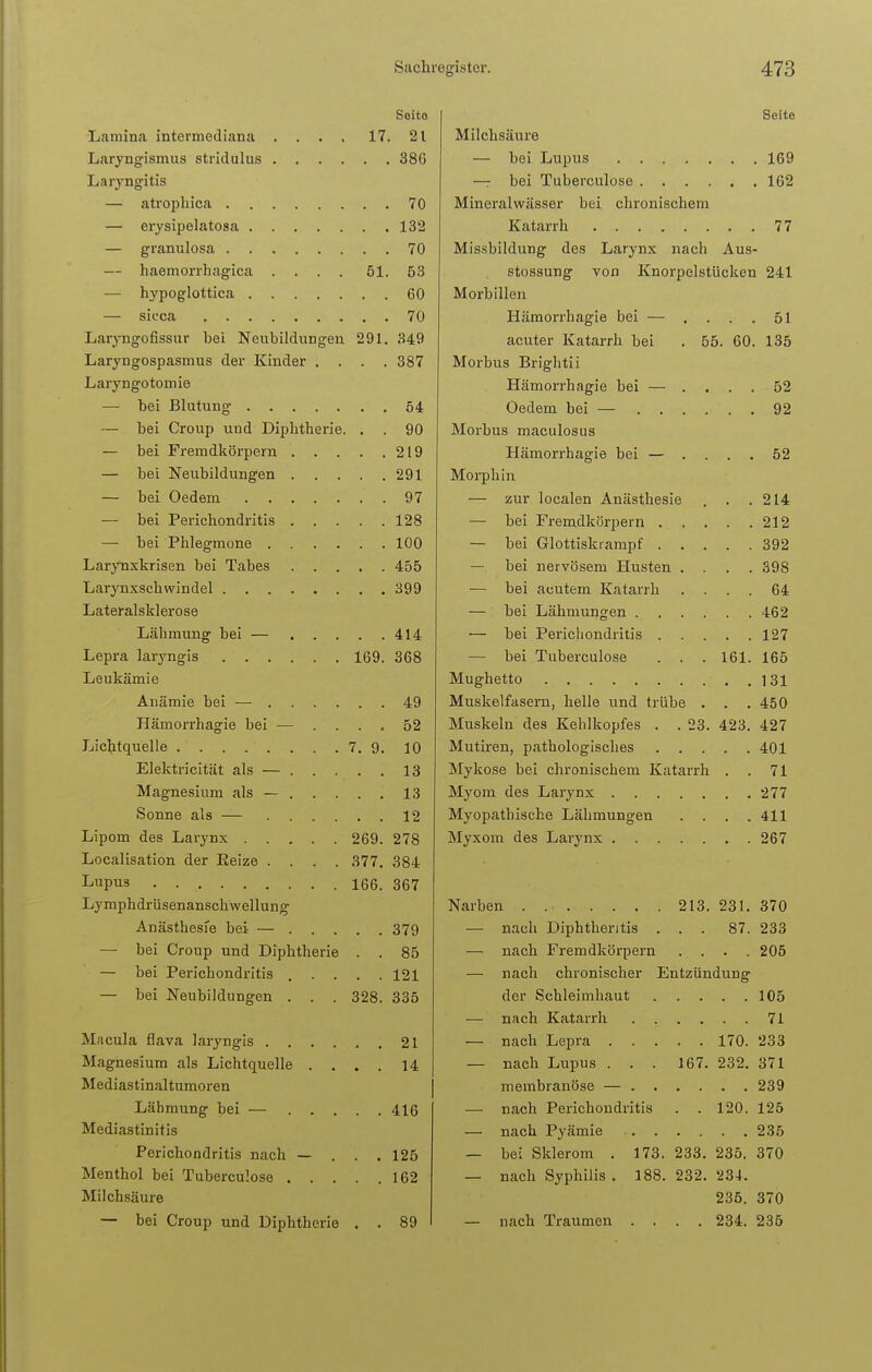 Soito Lamina intermediana .... 17. 21 Laryngismus stridulus 386 Laryngitis — atroph ica 70 — erysipelatosa 132 — granulosa 70 — haemorrhagica . . . . 61. 53 — hypoglottica 60 — sicca 70 Laryngofissur bei Neubildungen 291. 349 Laryngospasmus der Kinder .... 387 Laryngotomie — bei Blutung 54 — bei Croup und Diphtherie. . . 90 — bei Fremdkörpern 219 — bei Neubildungen 291 — bei Oedem .97 — bei Perichondritis 128 — bei Phlegmone 100 Larynxkrisen bei Tabes 455 Larynxschvvindel 399 Lateralsklerose Lähmung bei — 414 Lepra laryngis 169. 368 Leukämie Anämie bei — 49 Härnorrhagie bei — .... 52 Lichtquelle 7. 9. 10 Elektricität als — 13 Magnesium als — 13 Sonne als — 12 Lipom des Larynx 269. 278 Localisation der Eeize .... 377. 384 Lupus 166. 367 Lymphdrüsenanschwellung Anästhesie bei — 379 — bei Croup und Diphtherie . . 85 — bei Perichondritis ..... 121 — bei Neubildungen . . . 328. 335 Macula flava laryngis 21 Magnesium als Lichtquelle .... 14 Mediastinaltumoren Lähmung bei — 416 Mediastinitis Perichondritis nach — . . . 125 Menthol bei Tuberculose 162 Milchsäure — bei Croup und Diphtherie . . 89 Seite Milchsäure — bei Lupus 169 — bei Tuberculose 162 Mineralwässer bei chronischem Katarrh 77 Missbildung des Larynx nach Aus- stossung von Knorpelstücken 241 Morbillen Härnorrhagie bei — .... 51 acuter Katarrh bei . 55. 60. 135 Morbus Brightii Härnorrhagie bei — .... 52 Oedem bei — 92 Morbus maculosus Härnorrhagie bei — .... 52 Morphin — zur localen Anästhesie . . .214 — bei Fremdkörpern 212 — bei Glottiskrampf 392 — bei nervösem Husten .... 398 — bei acutem Katarrh .... 64 — bei Lähmungen 462 — bei Perichondritis 127 — bei Tuberculose . . . 161. 165 Mughetto 131 Muskelfasern, hello und trübe . . . 450 Muskeln des Kehlkopfes . . 23. 423. 427 Mutiren, pathologisches 401 Mykose bei chronischem Katarrh . . 71 Myom des Larynx 277 Myopathische Lähmungen .... 411 Myxom des Larynx 267 Narben . 213. 231. 370 — nach Diphthentis ... 87. 233 — nach Fremdkörpern .... 205 — nach chronischer Entzündung der Schleimhaut 105 — nach Katarrh 71 — nach Lepra 170. 233 — nach Lupus . . . 167. 232. 371 membranöse — 239 — nach Perichondritis . . 120. 125 — nach Pyämie 235 — bei Sklerom . 173. 233. 235. 370 — nach Syphilis . 188. 232. 234. 235. 370 — nach Traumen .... 234. 235