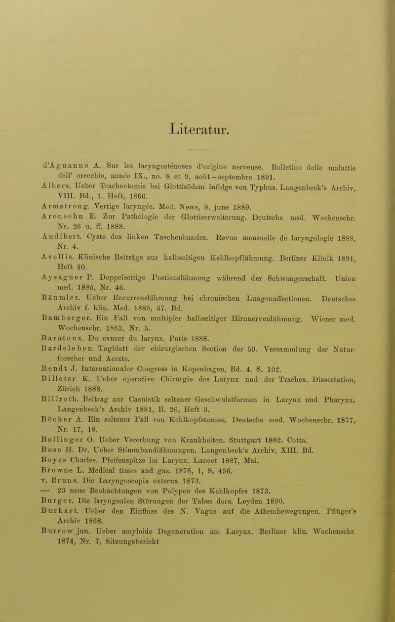 Literatur. d'Aguanno A. Sur les laryngostenoses d'origine nerveuse. Bolletino delle malattie dell' oreechio, annee IX., no. 8 et 9, aoüt - septembre 1891. Albers. Ueber Tracheotomie bei Glottisödem infolge von Typhus. Langenbeck's Archiv, VIII. Bd., 1. Heft, 1866. Armstrong. Vertigo laryngee. Med. News, 8. june 1889. Aronsohn E. Zur Pathologie der Glottiserweiterung. Deutsche med. Wochenscbr. Nr. 26 u. ff. 1888. Audibert. Cyste des linken Taschenbandes. Revue mensuelle de laryngologie 1888, Nr. 4. Ave Iiis. Klinische Beiträge zur halbseitigen Kehlkopf lähmung. Berliner Klinik 1891, Heft 40. Aysaguer P. Doppelseitige Posticuslähmung während der Schwangerschaft. Union med. 1886, Nr. 46. Bäumler. Ueber Recurrenslähmung bei chronischen LungenafFectionen. Deutsches Archiv f. klin. Med. 1885, 37. Bd. Bamberger. Ein Fall von multipler halbseitiger Hirnnervenlähmung. Wiener med. Wochenscbr. 1883, Nr. 5. Baratoux. Du Cancer du larynx. Paris 1888. Bardeleben. Tagblatt der chirurgischen Section der 59. Versammlung der Natur- forscher und Aerzte. Ben dt J. Internationaler Congress in Kopenhagen, Bd. 4. S. 102. Billeter K. Ueber operative Chirurgie des Larynx und der Trachea. Dissertation, Zürich 1888. Billroth. Beitrag zur Casuistik seltener Geschwulstformen in Larynx und Pharynx. Langenbeck's Archiv 1881, B. 26, Heft 3. Böcker A. Ein seltener Fall von Kehlkopfstenose. Deutsche med. Wochenschr. 1877, Nr. 17, 18. Bollinger O. Ueber Vererbung von Krankheiten. Stuttgart 1882. Cotta, Bose H. Dr. Ueber Stimmbandlähinungen. Langenbeck's Archiv, XIII. Bd. Boyes Charles. Pfeifenspitze im Larynx. Lancet 1887, Mai. Browne L. Medical times and gaz. 1876, 1, S. 456. v. Bruns. Die Laryngoscopia externa 1873. — 23 neue Beobachtungen von Polypen des Kehlkopfes 1873. Burg er. Die laryngealen Störungen der Tabes dors. Leyden 1890. Burkart. Ueber den Einfluss des N. Vagus auf die Athembewegungen. Pflüger's Archiv 1868. Burrow jun. Ueber amyloide Degeneration am Larynx. Berliner klin. Wochenschr. 1874, Nr. 7, Sitzungsbericht