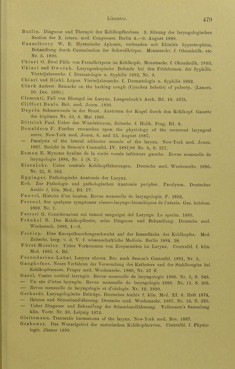 Butlin. Diagnose und Therapie des Kehlkopfkrebses. 3. Sitzung der laryngologischen Section des X. intern, med. Congresses. Berlin 4.—9. August 1889. Casselberry W. E. Hysterische Aphonie, verbunden mit Rhinitis hypertrophica, Behandlung durch Cauterisation der Sehwellkörper. Monatsschr. f. Ohrenheilk. etc Nr. 5. 1890. Chiari O. Zwei Fälle von Fremdkörpern im Kehlkopfe. Monatsschr. f. Ohrenheilk. 1880. Ckiari und Dwofak. Laryngoskopische Befunde bei den Frühformen der Syphilis. Vierteljahresschr. f. Dermatologie u. Syphilis 1882, Nr. 3. Chiari und Riehl. Lupus. Vierteljahresschr. f. Dermatologie u. Syphilis 1882. Clark Andrew. Remarks on the barking cough (Cynobex hebetis) of puberty. (Lancet, 20. Dec. 1890.) Clementi, Fall von Blutegel im Larynx. Langenbeck's Ärch. Bd. 18. 1875. Cliffort Beale. Brit. med. Journ. 1890. Depres. Schusswunde in der Brust. Austreten der Kugel durch den Kehlkopf. Gazette des höpitaux Nr. 53, 6. Mai 1886. Dittrich Paul. Ueber das Wundsklerom, Zeitschr. f. Heilk. Prag, Bd. 8. Donaldson F. Further researches upon the physiology of the recurrent laryngeal nerve. New-York med. Journ. 6. and 13. August 1887. — Paralysis of the lateral adductor muscle of the larynx. New-York med. Journ. 1887. Bericht in Semon's Centralbl. IV. 1887/88 Nr. 6, S. 227. Eeman E. Myxome hyaline de la corde vocale infe'rieure gauche. Revue mensuelle de laryngologie 1886, Nr. 1 (S. 7). Eisenlohr. Ueber centrale Kehlkopflähmungen. Deutsche med. Wochenschr. 1886. Nr. 21, S. 362. Eppinger. Pathologische Anatomie des Larynx. Erb. Zur Pathologie und pathologischen Anatomie peripher. Paralysen. Deutsches Archiv f. klin. Med., Bd. IV. Fauvel. Histoire d'un bouton. Revue mensuelle de laryngologie. P. 1882. Ferreol. Sur quelques symptomes viscero-laryngo-bronchiques de Tataxie. Gaz. hebdom. 1869. Nr. 7. Ferreri G. Considerazioni sui tumori sanguigni del Larynge. Lo sperim. 1888. Frankel B. Der Kehlkopfkrebs, seine Diagnose und Behandlung. Deutsche med. Wochensch. 1889, 1—6. Froriep. Eine Knorpelknochengeschwulst auf der Innenfläche des Kehlkopfes. Med. Zeitschr. herg. v. d. V. f. wissenschaftliche Medicin. Berlin 1884. 38. Fürst-Mossler. Ueber Vorkommen von Zooparasiten im Larynx. Centralbl. f. klin. Med. 1883. 6. Bd. Furundarena-Labat. Larynx Chorea. Ber. nach Semon's Centralbl. 1891, Nr. 5. Ganghofner. Neues Verfahren der Verwendung des Katheters und der Stahlbougies bei Kehlkopfstenose. Prager med. Wochenschr. 1880, Nr. 37 ff. Garel. Centre cortical laryngee. Revue mensuelle de laryngologie 1886. Nr. 5, S. 248. — Un cas d'ictus laryngee. Revue mensuelle de laryngologie 1889. Nr. 11. S. 305. — Revue mensuelle de laryngologie et d'otologie. Nr. 12. 1890. Gerhardt. Laryngologische Beiträge. Deutsches Archiv f. klin. Med. XI. 6. Heft 1874. — Ikterus und Stimmbandlähmung. Deutsche med. Wochenschr. 1887. Nr. 16. S. 325. — Ueber Diagnose und Behand'ung der Stimmbandlähmung. Volkmann's Sammlung klin. Vortr. Nr. 36. Leipzig 1872. Gl ei ts mann. Traumatic haematoma of the larynx. New-York med. Ree. 1887. Grabower. Das Wurzelgebiet der motorischen Kehlkopfnerven. Centralbl. f. Physio- logie. Jänner 1890.