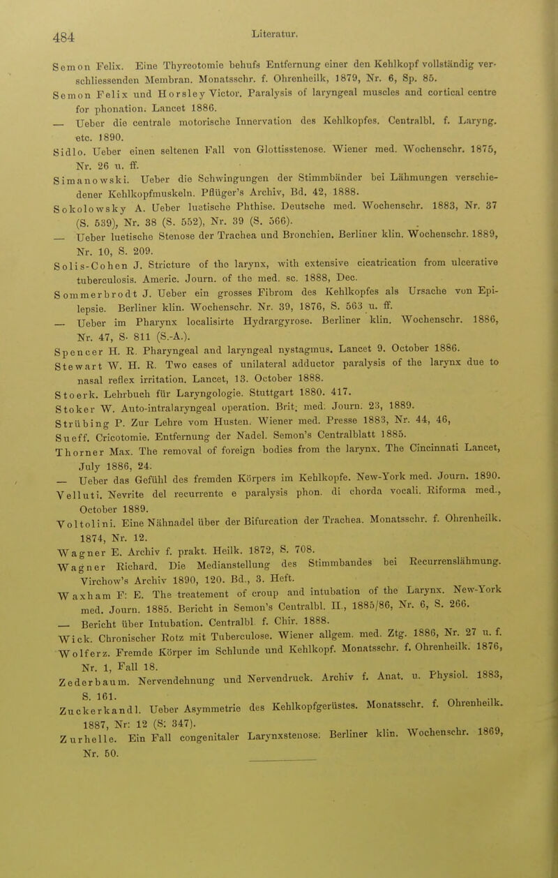 Semon Felix. Eine Thyreotomie behufs Entfernung einer den Kehlkopf vollständig ver- schliessenden Membran. Monatsschr. f. Ohronheilk, 1879, Nr. 6, Sp. 85. Semon Felix und Hors 1 ey Victor. Paralysis of laryngeal muscles and cortical centre for phonation. Laneet 1886. — Ueber die centrale motorische Innervation des Kehlkopfes. Centralbl. f. Laryng. «tc. 1890. Sidlo. Ueber einen seltenen Fall von Glottisstenose. Wiener med. Wochenschr. 1875, Nr. 26 u. ff. Simanowski. Ueber die Schwingungen der Stimmbänder bei Lähmungen verschie- dener Kehlkopfmuskeln. Pflüger's Archiv, Bd. 42, 1888. Sokolowsky A. Ueber luetische Phthise. Deutsche med. Wochenschr. 1883, Nr. 37 (S. 539), Nr. 38 (S. 552), Nr. 39 (S. 566). — Ueber luetische Stenose der Trachea und Bronchien. Berliner klin. Wochenschr. 1889, Nr. 10, S. 209. Solis-Cohen J. Stricture of tho larynx, with extensive cicatrication from ulcerative tuberculosis. Americ. Journ. of the med. sc. 1888, Dec. Sommerbrodt J. Ueber ein grosses Fibrom des Kehlkopfes als Ursache von Epi- lepsie. Berliner klin. Wochenschr. Nr. 39, 1876, S. 563 u. ff. — Ueber im Pharynx localisirte Hydrargyrose. Berliner klin. Wochenschr. 1886, Nr. 47, S- 811 (S.-A.). Spencer H. R. Pharyngeal and laryngeal nystagmus. Laneet 9. October 1886. Stewart W. H. R. Two cases of unilateral adduetor paralysis of the larynx due to nasal reflex irritation. Laneet, 13. October 1888. Stoerk. Lehrbuch für Laryngologie. Stuttgart 1880. 417. Stoker W. Auto-intralaryngeal Operation. Brit; med: Journ. 23, 1889. Strübing P. Zur Lehre vom Husten. Wiener med. Presse 1883, Nr. 44, 46, Sueff. Cricotomie. Entfernung der Nadel. Semon's Centraiblatt 1885. Thorner Max. The removal of foreign bodies from the larynx. The Cincinnati Laneet, July 1886, 24. — Ueber das Gefühl des fremden Körpers im Kehlkopfe. New-York med. Journ. 1890. Velluti. Nevrite del recurrente e paralysis phon. di chorda vocali. Riforma med., October 1889. Voltolini. Eine Nähnadel über der Bifurcation der Trachea. Monatsschr. f. Ohrenheilk. 1874, Nr. 12. Wagner E. Archiv f. prakt. Heilk. 1872, S. 708. Wagner Richard. Die Medianstellung des Stimmbandes bei Recurrenslähmung. Virchow's Archiv 1890, 120. Bd., 3. Heft. Waxham F: E. The treatement of croup and intubation of the Larynx. New-York med. Journ. 1885. Bericht in Semon's Centralbl. II, 1885/86, Nr. 6, S. 266. — Bericht über Intubation. Centralbl f. Chir. 1888. Wiek Chronischer Rotz mit Tuberculose. Wiener allgem. med. Ztg. 1886, Nr. 27 u. f. Wolferz. Fremde Körper im Schlünde und Kehlkopf. Monatsschr. f. Ohrenheilk. 1876, Nr. 1, Fall 18. Zeder bäum. Nervendehnung und Nervendruck. Archiv f. Anat. u. Physiol. 1883, Zuckeikandl. Ueber Asymmetrie des Kehlkopfgerüstes. Monatsschr. f. Ohrenheilk. 1887, Nr: 12 (S: 347). Z urhelle. Ein Fall congenitaler Larynxstenose. Berliner klin. Wochenschr. 1869, Nr. 50.