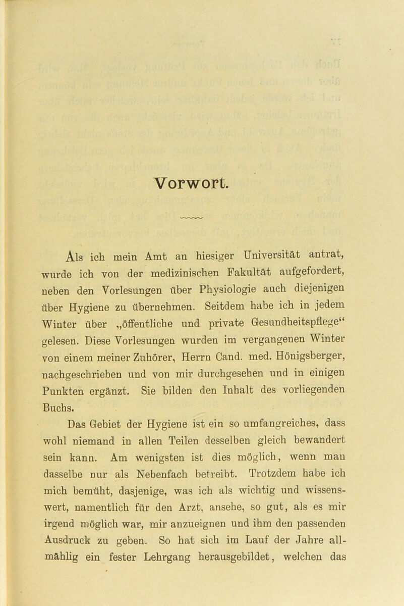 Vorwort. Als ich mein Amt an hiesiger Universität antrat, wurde ich von der medizinischen Fakultät aufgefoi dei t, neben den Vorlesungen über Physiologie auch diejenigen über Hygiene zu übernehmen. Seitdem habe ich in jedem Winter über „öffentliche und private Gesundheitspflege“ gelesen. Diese Vorlesungen wurden im vergangenen Winter von einem meiner Zuhörer, Herrn Cand. med. Hönigsberger, nachgeschrieben und von mir durchgesehen und in einigen Punkten ergänzt. Sie bilden den Inhalt des vorliegenden Buchs. Das Gebiet der Hygiene ist ein so umfangreiches, dass wohl niemand in allen Teilen desselben gleich bewandert sein kann. Am wenigsten ist dies möglich, wenn mau dasselbe nur als Nebenfach betreibt. Trotzdem habe ich mich bemüht, dasjenige, was ich als wichtig und wissens- wert, namentlich für den Arzt, ansehe, so gut, als es mir irgend möglich war, mir anzueignen und ihm den passendeu Ausdruck zu geben. So hat sich im Lauf der Jahre all- mählig ein fester Lehrgang herausgebildet, welchen das