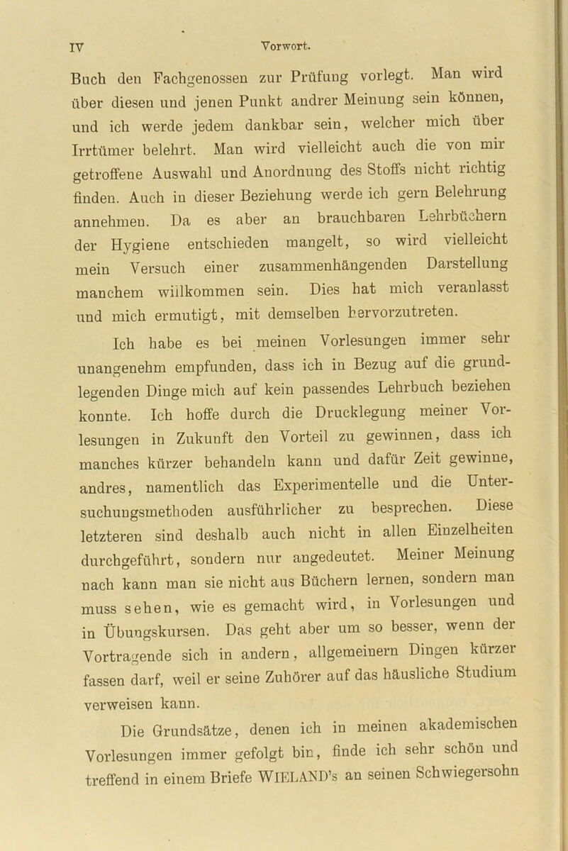 Buch den Fachgenossen zur Prüfung vorlegt. Man wird über diesen und jenen Punkt andrer Meinung sein können, und ich werde jedem dankbar sein, welcher mich über Irrtümer belehrt. Man wird vielleicht auch die von mir getroffene Auswahl und Anordnung des Stoffs nicht lichtig finden. Auch in dieser Beziehung werde ich gern Belehiung annehmeu. Da es aber an brauchbaren Lenin nähern der Hygiene entschieden mangelt, so wild vielleicht mein Versuch einer zusammenhängenden Darstellung manchem willkommen sein. Dies hat mich veranlasst und mich ermutigt, mit demselben bervorzutreten. Ich habe es bei meinen Vorlesungen immer sehr unangenehm empfunden, dass ich in Bezug auf die grund- legenden Dinge mich auf kein passendes Lehrbuch beziehen konnte. Ich hoffe durch die Drucklegung meiner Vor- lesungen in Zukunft den Vorteil zu gewinnen, dass ich manches kürzer behandeln kann und dafür Zeit gewinne, andres, namentlich das Experimentelle und die Unter- suchungsmethoden ausführlicher zu besprechen. Diese letzteren sind deshalb auch nicht in allen Einzelheiten durch geführt, sondern nur angedeutet. Meiner Meinung nach kann man sie nicht aus Büchern lernen, sondern man muss sehen, wie es gemacht wird, in Vorlesungen und in Übungskursen. Das geht aber um so besser, wenn dei Vortragende sich in andern, allgemeinem Dingen kürzer fassen darf, weil er seine Zuhörer auf das häusliche Studium verweisen kann. Die Grundsätze, denen ich in meinen akademischen Vorlesungen immer gefolgt bin, finde ich sehr schön und treffend in einem Briefe WlELAND’s an seinen Schwiegersohn