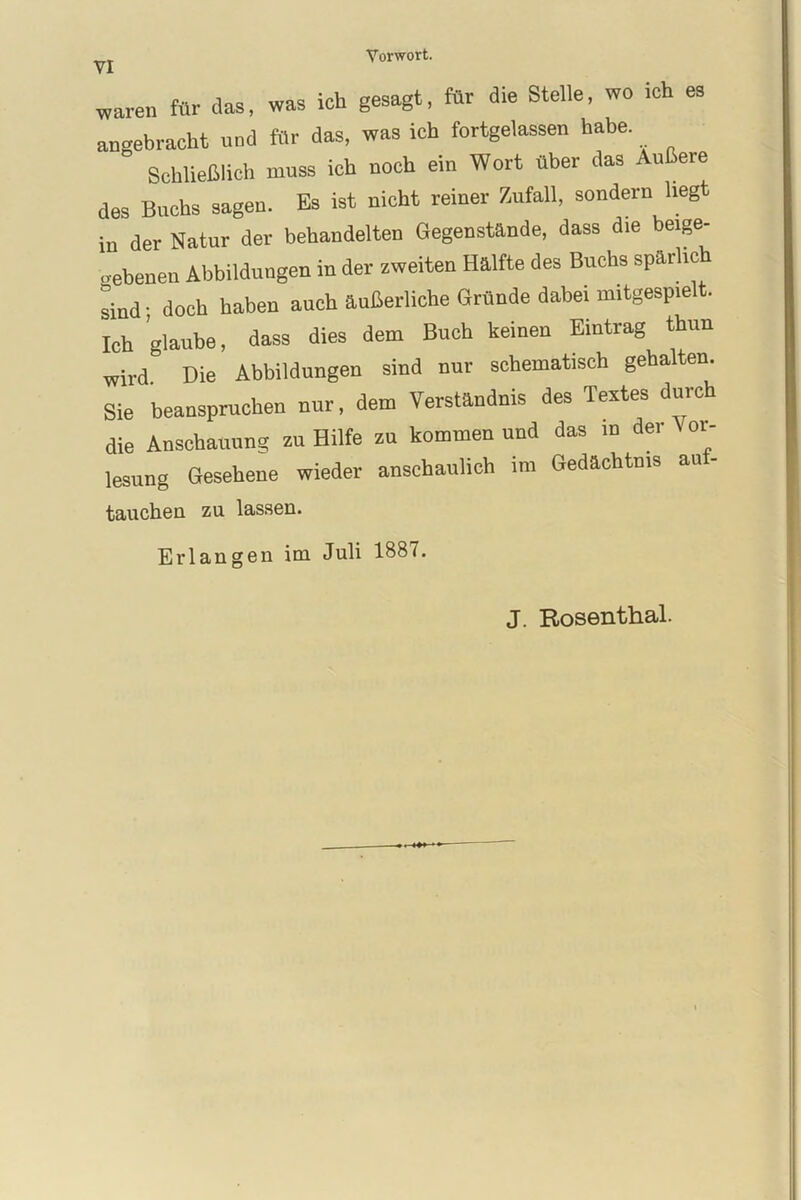 waren für das, was ich gesagt, für die Stelle, wo ich es angebracht und für das, was ich fortgelassen habe. Schließlich muss ich noch ein Wort über das Außere des Buchs sagen. Es ist nicht reiner Zufall, sondern liegt in der Natur der behandelten Gegenstände, dass die beige- ebenen Abbildungen in der zweiten Hälfte des Buchs spärlich Jind; doch haben auch äußerliche Gründe dabei mitgespielt. Ich glaube, dass dies dem Buch keinen Eintrag thun wird. Die Abbildungen sind nur schematisch gehalten. Sie beanspruchen nur, dem Verständnis des Textes durch die Anschauung zu Hilfe zu kommen und das in der 01- lesung Gesehene wieder anschaulich im Gedächtnis an- tauchen zu lassen. Erlangen im Juli 1887. J. Rosenthal.