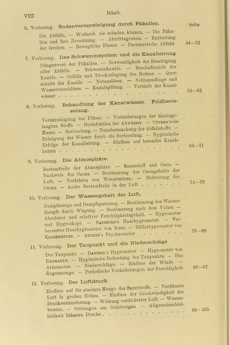 6. Vorlesung. Bodenverunreinigung durch Fäkalien. nie Abfälle - Wodurch sie schaden können. - Die Fäka- U n und ihre Zersetzung. - Abtrittsgruben. - Entleerung der Gruben - Bewegliche Fässer. - Pneumatische Abfuhr 7 Vorlesung. Das Schwemmsystem und die Kanalisirung. Din Jerwert der Fäkalien. - Notwendigkeit der Beseitigung alle* Abfälle. - Schwemmkanäle. - Beschaffenheit der Kanäle - Gefälle und Trockenlegung des Bodens. - Quer- “der Kanäle. - und Wasserverschliisse. - Kanalspülung. - Verbleib der Kanal- wässer 8. Vorlesung. Behandlung der Kanalwässer. Feldberie- selung. Verunreinigung der Flüsse. - Veränderungen der hineinge- langten Stoffe. - Desinfektion der Abwässer. -) ' “ Sche Masse - Berieselung. - Nutzbarmachung der Abfallstoffe Reinigung der Wässer durch die Berieselung. - Hygienische Sge der Kanalisirung. - Einfluss auf besondre Krank- beiten 9. Vorlesung. Die Atmosphäre. Bestandteile der Atmosphäre. - Sauerstoff und Ozon Nachweis des Orons. - Bestimmung des Onongeh«ts de, Luft. - Verfahren von Wolffhugel. - Bedeutung Ozons. - Andre Bestandteile in der Luft 10. Vorlesung. Der Wassergehalt der Duft. Dampfmenge und Dampfspannung. - Bestimmung de^Wasser- dampfs durch Wägung. - Bestimmung nach Absoluter und relativer Feuchtigkeitsgehalt. _ Hygromete^ ,1 Hveroskone - Saussube’s Haarhygrometer, und Hygiosaope Rifilarhverometer von bessertes Haarhygrometer von Nopp. - Bibi yg Keinkeefues. - August’s Psychrometer „ Vorlesung. Der Taupunkt und die Niederschlage Der Taupunkt. - Daniell’s Hygrometer. - Hygrometer von - Hygienische Bedeutung des Taupunkts. - Da, Kegnault. _ Einfluss der Winde - Kegemuenge. - Periodische VerSuderungen der Feuehtigke.t 12. Vorlesung. Der Luftdruck. Luft in großen Hohen. - Einfluss aer u Druckverminderung. - AUgem*1“«^ hauten. - Störungen am Gehoioigan ^ s lichkeit höheren Drucks Seite 44-51 52—61 62-71 72—78 79—88 89-97 98-105