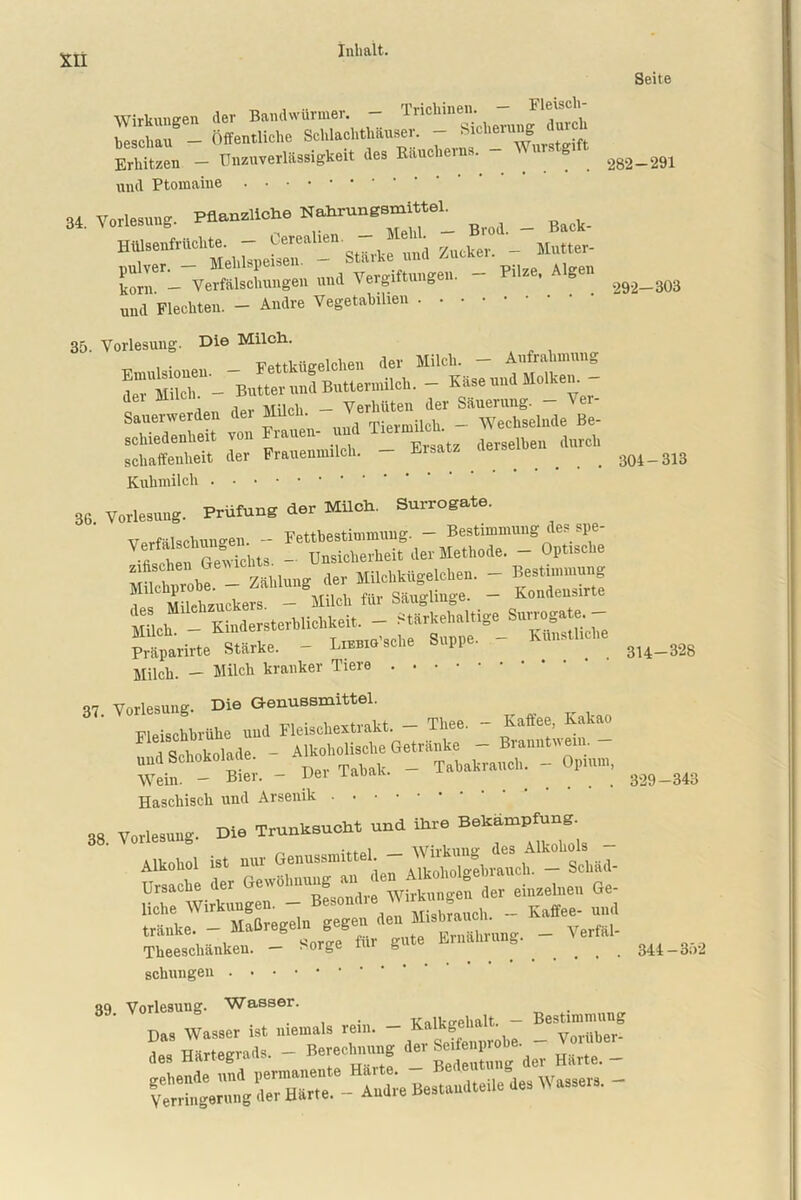 ... Trink in Pli — Fleisch- Wirkumren der Bandwürmer. — incmnen. Il“ “ Öffentliche Sch,.eh.Muser. - Erllitzen - Unzuverlässigkeit .les E.nclieiM. 2g2. und Ptomaine 34. Vorlesung. Pflanzliche Nahrungsmittel. , . .. . . (''prealien — Mehl. — Bi od. BacK HiUsenfruchW. — terenlie md _ Mutter- ST-'tÄ.- »•' Vergiftungen. - '*«• **“ Seite -291 körn. — ° ulld Flechten. - Andre Vegetabihen . 292—303 314—328 35. Vorlesung. Die Milch. TTotn-iiwelchen der Milch. — Aufrahmung ITmücT - Butter und Buttermilch. - Käse und Molken. Sauerwerden der ^Wechselnde Be- schiedenheit von rauen _ Ersatz derselben durch schaffenheit der Frauenmilch. “ 304-313 Kuhmilch 36. Vorlesung. Prüfung der Milch. Surrogate. Verfälschungen. - Fetthestimmung. - Bestimmung des spe - Unsicherheit der Methode. - Optische . v Zählung der Milchkügelchen. — Bestimmung *’f* tokefs - Milol, für Säugliuge. - Konüensirt« ‘ ich - K udersterUichkeit. - Stärkehaltige Surrcguhn- Präparirte Stärke. - Lutsche Suppe. - Künstliche Milch. — Milch kranker Tiere 37. Vorlesung. Die Genussmittel. Fleischbrühe und Fleischextrakt. - Thee. - Kaftee, Kakao . , , i Alkoholische Getränke — Branntwein, und Schokolade. - A k°h°'1S _ Tabakrauch. - Opium, Wein. - Bier. - Oei iaüak. 329-343 Haschisch und Arsenik 38. Vorlesung. Die Trunksucht und ihre Alkohol iS. nur Gen—* - Ursache der IM« - “ ““‘n de, eiuzclncn Ge- liehe Wirkungen. - Besond ® _ Kaffee- und tränke. - Maßregeln gegen den _ Verläl- Theeschänkeu. — 8orge fm g 344-352 schlingen oq Vorlesung. Wasser. ^ . Kalksrehalt. - Bestimmung Das Wasser ist niemals rein. - Kalkge^lt. _ ^ „es Härtegrads. - Berechnung de, Se ff.o ^ _ Besundteile des Wassers. -