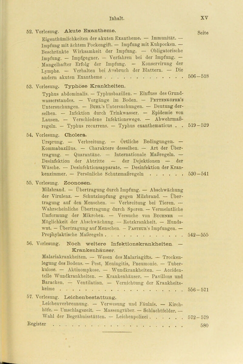 52. Vorlesuug. Akute Exantheme. Eigenthünilichkeiten (1er akuten Exantheme. — Immunität. — Impfung mit achtem Pockengift. — Impfung mit Kuhpocken. — Beschränkte Wirksamkeit der Impfung. — Obligatorische Impfung. — Impfgegner. — Verfahren bei der Impfung. — Mangelhafter Erfolg der Impfung. — Konserviruug der Lymphe. — Verhalten hei Ansbruch der Blattern. — Die andern akuten Exantheme 506 63. Vorlesuug. Typhöse Krankheiten. Typhus abdominalis. — Typhusbazillen. — Einfluss des Grund- wasserstandes. — Vorgänge im Boden. — Pettenkoeeb’s Untersuchungen. — üuhl’s Untersuchungen. — Deutung der- selben. — Infektion durch Trinkwasser. — Epidemie von Lausen. — Verschiedene Infektionswege. — Abwehrmaß- regeln. — Typhus recurrens. — Typhus exanthematicus . . 519 54. Vorlesung. Cholera. Ursprung. — Verbreitung. — Örtliche Bedingungen. — Kommabazillus. — Charaktere desselben. — Art der Über- tragung. — Quarantäne. — Internationale Maßregeln. — Desinfektion der Abtritte — der Dejektionen — der Wäsche. — Desinfektionsapparate. — Desinfektion der Kran- kenzimmer. — Persönliche Schutzmaßregeln 530 55. Vorlesung. Zoonosen. Milzbrand. — Übertragung durch Impfung. — Abscbwächung der Virulenz. — Schutzimpfung gegen Milzbrand. — Über- tragung auf den Menschen. — Verbreitung bei Tieren. —- Wahrscheinliche Übertragung durch Sporen. — Vermeintliche Umformung der Mikroben. — Versuche von Büchner — Möglichkeit der Abschwächung. — Rotzkrankheit. — Hunds- wut. — Übertragung auf Menschen. — Pasteur’s Impfungen. — Prophylaktische Maßregeln 542- 56. Vorlesung. Noch weitere Infektionskrankheiten. — Krankenhäuser. Malariakrankheiten. — Wesen des Malariagifts. — Trocken- legung des Bodens. — Pest, Meningitis, Pneumonie. — Tuber- kulose. — Aktiuomykose. — Wundkrankheiten. — Acciden- telle Wundkrankheiten. — Krankenhäuser. — Pavillons und Baracken. — Ventilation. — Vernichtung der Krankheits- keime 556 57. Vorlesung. Leichenbestattung. Leichenverbrennung. — Verwesung und Fäulnis. — Kirch- höfe. — Umschlagszeit. — Massengräber. — Schlachtfelder. — Wahl der Begräbnisstätten. — Leichenpolizei 572 Register . Seite 518 -529 -541 555 571 579 580