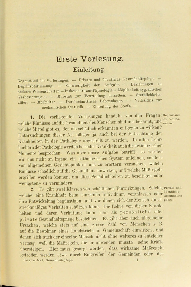 Erste Vorlesung. Einleitung. Gegenstand der Vorlesungen. — Private und öffentliche Gesundheitspflege. - Begriffsbestimmung. — Schwierigkeit der Aufgabe. — Beziehungen zu anderen Wissenschaften.—Insbesondre zur Physiologie. - Möglichkeit hygienischer Verbesserungen. - Maßstab zur Beurteilung derselben. - Sterblichkeits- ziffer. — Morbilität - Durchschnittliche Lebensdauer. — Verhältnis zur medizinischen Statistik. — Einteilung des Stoffs. 1. Die vorliegenden Vorlesungen handeln von den Fragen: Gegenstand welche Einflüsse aul die Gesundheit des Menschen sind uns bekannt, und llugen welche Mittel gibt es, den als schädlich erkannten entgegen zu wirken? Untersuchungen dieser Art pflegen ja auch bei der Betrachtung dei Krankheiten in der Pathologie angestellt zu werden. In allen Lehr- büchern der Pathologie werden bei jeder Krankheit auch die aetiologisclien Momente besprochen. Was aber unsre Aufgabe betriftt, so werden wir uns nicht an irgend ein pathologisches System anlehnen, sondern von allgemeinen Gesichtspunkten aus zu erörtern versuchen, welche Einflüsse schädlich auf die Gesundheit einwirken, und welche Maßi egeln ergriffen werden können, um diese Schädlichkeiten zu beseitigen odei wenigstens- zu vermindern. 2. Es gibt zwei Klassen von schädlichen Einwirkungen. Solche, Private und welche eine Krankheit beim einzelnen Individuum veranlassen odei Gesrtucli,eits. ihre Entwickelung begünstigen, und vor denen sich der Mensch durch pflege, zweckmäßiges Verhalten schützen kann. Die Lehre von diesen Krank- heiten und deren Verhütung kann man als persönliche oder private Gesundheitspflege bezeichnen. Es gibt aber auch allgemeine Ursachen, welche stets auf eine grosse Zahl von Menschen z. B. auf die Bewohner eines Landstrichs in Gemeinschaft einwirken, und denen sich auch der einzelne Mensch nicht ohne weiteres zu entziehen vermag, weil die Maßregeln, die er anwenden müsste, seine Kräfte übersteigen. Hier muss gesorgt werden, dass wirksame Maßregeln getroffen werden etwa durch Eingreifen der Gemeinden oder des