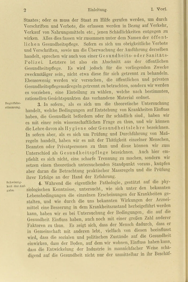 Staates; oder es muss der Staat zu Hilfe gerufen werden, um durch Vorschriften und Verbote, die erlassen werden in Bezug auf Verkehr, Verkauf von Nahrungsmitteln etc.., jenen Schädlichkeiten entgegen zu wirken. Alles dies fassen wir zusammen unter dem Namen der öffent- lichen Gesundheitspflege. Sofern es sich um obrigkeitliche Verbote und Vorschriften, sowie um die Überwachung der Ausführung derselben handelt, sprechen wir auch von einer Gesundheits- oder Sanitäts- Polizei. Letztere ist also ein Abschnitt aus der öffentlichen Gesundheitspflege. Es wird jedoch für die vorliegenden Zwecke zweckmäßiger sein, nicht etwa diese für sich getrennt zu behandeln. Ebensowenig werden wir versuchen, die öffentlichen und privaten Gesundheitsptlegemaßregeln getrennt zu betrachten, sondern wir werden es vorziehen, eine Einteilung zu wählen, welche nach bestimmten, rationellen Gesichtspunkten das vorhandene Material ordnet. Begriffsbe- 3 jn sofern ^ ais es sich um die theoretische Untersuchung handelt, welche Bedingungen auf Entstehung von Krankheiten Einfluss haben, die Gesundheit befördern oder ihr schädlich sind, haben wir es mit einer rein wissenschaftlichen Frage zu thun, und wir können die Lehre davon als H y g i e n e oder Gesundheitslehre bezeichnen. In sofern aber, als es sich um Prüfung und Durchführung von Maß- regeln handelt, haben wir es mit der Thätigkeit einzelner Menschen, Beamten oder Privatpersonen zu thun und diese können wir zum Unterschied als Gesundheitspflege bezeichnen. Auch hier em- pfiehlt es sich nicht, eine scharfe Trennung zu machen, sondern wir setzen einen theoretisch untersuchenden Standpunkt voraus, knüpfen aber daran die Betrachtung praktischer Massregeln und die Prüfung ihrer Erfolge an der Hand der Erfahrung. Schwierig- 4 Während die eigentliche Pathologie, gestützt auf die phy- gabe. siologisclien Kenntnisse, untersucht, wie sich unter den bekannten Lebensbedingungen die einzelnen Erscheinungen der Krankheiten ge- stalten, und wie durch die uns bekannten Wirkungen dei Aiznei- mittel eine Besserung in dem Krankheitszustand herbeigeführt werden kann, haben wir es bei Untersuchung der Bedingungen, die auf die Gesundheit Einfluss haben, auch noch mit einer großen Zahl andeici Faktoren zu thun. Es zeigt sich, dass der Mensch dadurch, dass ei in Gemeinschaft mit anderen lebt, vielfach von diesen beeinflusst wird, dass die sozialen und politischen Zustände auf die Gesundheit einwirken, dass der Boden, auf dem wir wohnen, Einfluss haben kann, dass die Entwickelung der Industrie in mannichfacher Weise schä- digend auf die Gesundheit nicht nur der unmittelbar in ihr Beschäf-