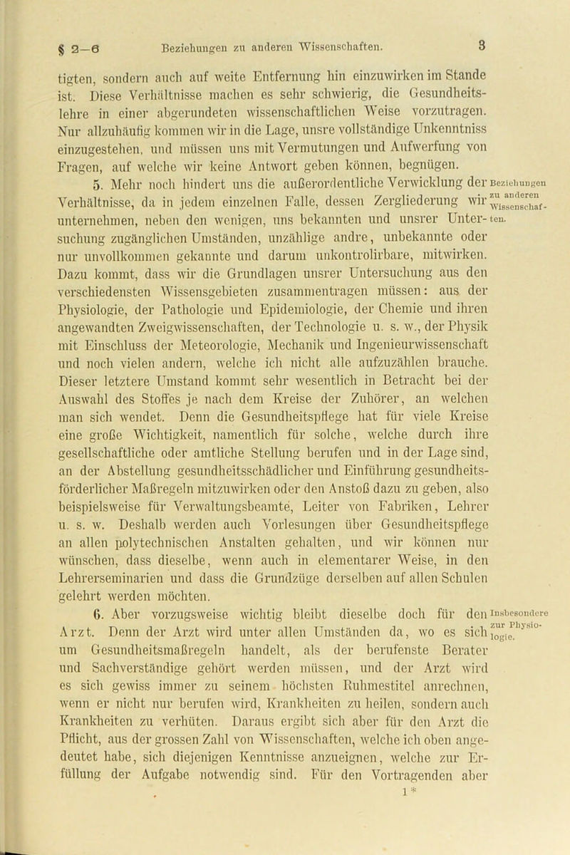 § 2-6 Beziehungen zu anderen Wissenschaften. tigten, sondern auch auf weite Entfernung hin einzuwirken im Stande ist. Diese Verhältnisse machen es sehr schwierig, die Gesundheits- lehre in einer abgerundeten wissenschaftlichen Weise vorzutragen. Nur allzuhäufig kommen wir in die Lage, unsre vollständige Unkenntniss einzugestehen, und müssen uns mit Vermutungen und Aufwerfung von Fragen, auf welche wir keine Antwort geben können, begnügen. 5. Mehr noch hindert uns die außerordentliche Verwicklung der Beziehungen Verhältnisse, da in jedem einzelnen Falle, dessen Zergliederung wir^is“”^“f_ unternehmen, neben den wenigen, uns bekannten und unsrer Unter-ten. suchung zugänglichen Umständen, unzählige andre, unbekannte oder nur unvollkommen gekannte und darum unkontrolirbare, mitwirken. Dazu kommt, dass wir die Grundlagen unsrer Untersuchung aus den verschiedensten Wissensgebieten Zusammentragen müssen: aus der Physiologie, der Pathologie und Epidemiologie, der Chemie und ihren angewandten Zweigwissenschaften, der Technologie u. s. w., der Physik mit Einschluss der Meteorologie, Mechanik und Ingenieurwissenschaft und noch vielen andern, welche ich nicht alle aufzuzählen brauche. Dieser letztere Umstand kommt sehr wesentlich in Betracht bei der Auswahl des Stoffes je nach dem Kreise der Zuhörer, an welchen man sich wendet. Denn die Gesundheitspflege hat für viele Kreise eine große Wichtigkeit, namentlich für solche, welche durch ihre gesellschaftliche oder amtliche Stellung berufen und in der Lage sind, an der Abstellung gesundheitsschädlicher und Einführung gesundheits- förderlicher Maßregeln mitzuwirken oder den Anstoß dazu zu geben, also beispielsweise für Verwaltungsbeamte, Leiter von Fabriken, Lehrer u. s. w. Deshalb werden auch Vorlesungen über Gesundheitspflege an allen polytechnischen Anstalten gehalten, und wir können nur wünschen, dass dieselbe, wenn auch in elementarer Weise, in den Lehrerseminarien und dass die Grundzüge derselben auf allen Schulen gelehrt werden möchten. 6. Aber vorzugsweise wichtig bleibt dieselbe doch für den insbesondere Arzt. Denn der Arzt wird unter allen Umständen da, wo es sichfögj um Gesundheitsmaßregeln handelt, als der berufenste Berater und Sachverständige gehört werden müssen, und der Arzt wird es sich gewiss immer zu seinem höchsten Ruhmestitel anrechnen, wenn er nicht nur berufen wird, Krankheiten zu heilen, sondern auch Krankheiten zu verhüten. Daraus ergibt sich aber für den Arzt die Pflicht, aus der grossen Zahl von Wissenschaften, welche ich oben ange- deutet habe, sich diejenigen Kenntnisse anzueignen, welche zur Er- füllung der Aufgabe notwendig sind. Für den Vortragenden aber