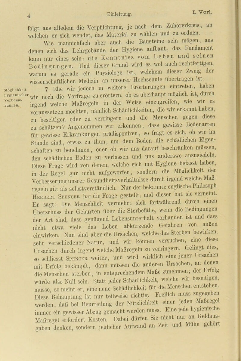 folgt aus alledem die Verpflichtung, je nach dem Zuhörerkreis, an welchen er sich wendet, das Material zu wählen und zu oidnen. Wie mannichfach aber auch die Bausteine sein mögen, aus denen sich das Lehrgebäude der Hygiene aufbaut, das Fundament kann nur eines sein: die Kenntniss vom Leben und seinen Bedingungen. Und dieser Grund wird es wol auch rechtfertigen, warum es gerade ein Physiologe ist, welchem dieser Zweig der wissenschaftlichen Medizin an unserer Hochschule übertragen ist. Möglichkeit 7. Ehe wir jedoch in weitere Erörterungen eintreten, haben hygienischer wjr nQC^ jjg Vorfrage zu erörtern, ob es überhaupt möglich ist, durch ruSr irgend welche Maßregeln in der Weise einzugreifen, wie wir es voraussetzen möchten, nämlich Schädlichkeiten, die wir erkannt haben, zu beseitigen oder zu verringern und die Menschen gegen diese zu schützen? Angenommen wir erkennen, dass gewisse Bodenaiten für gewisse Erkrankungen prädisponiren, so fragt es sich, ob wii im Stande sind, etwas zu thun, um dem Boden die schädlichen Eigen- schaften zu benehmen, oder ob wir uns darauf beschränken müssen, den schädlichen Boden zu verlassen und uns anderswo anzusiedeln. Diese Frage wird von denen, welche sich mit Hygiene befasst haben, in der Hegel gar nicht aufgeworfen, sondern die Möglichkeit der Verbesserung unsrer Gesundheitsverhältnisse durch irgend welche Maß- regeln gilt als selbstverständlich. Nur der bekannte englische Philosoph Herbert Spencer hat die Frage gestellt, und dieser hat sie verneint. Er sagt: Die Menschheit vermehrt sich fortwährend durch einen Überschuss der Geburten über die Sterbefälle, wenn die Bedingungen der Art sind, dass genügend Lebensunterhalt vorhanden ist und dass nicht etwa viele das Leben abkürzende Gefahren von außen einwirken. Nun sind aber die Ursachen, welche das Sterben bewirken, sehr verschiedener Natur, und wir können versuchen, eine diese Ursachen durch irgend welche Maßregeln zu verringern. Gelingt dies, so schliesst Spencer weiter, und wird wirklich eine jener Ursachen mit Erfolg bekämpft, dann müssen die anderen Ursachen, an denen die Menschen sterben, in entsprechendem Maße zunehmen; der Erfo g würde also Null sein. Statt jeder Schädlichkeit, welche wir beseitigen, müsse, so meint er, eine neue Schädlichkeit für die Menschen entstehen. Diese Behauptung ist nur teilweise richtig. Freilich muss z^e«eb(M' werden, daß bei Beurteilung der Nützlichkeit einer jeden Maßrege immer ein gewisser Abzug gemacht werden muss. Eine jede ln gie™sc 1(1 Maßregel erfordert Kosten. Dabei dürfen Sie nicht nur an Geldaus- gaben denken, sondern jeglicher Aufwand an Zeit und Muhe geholt