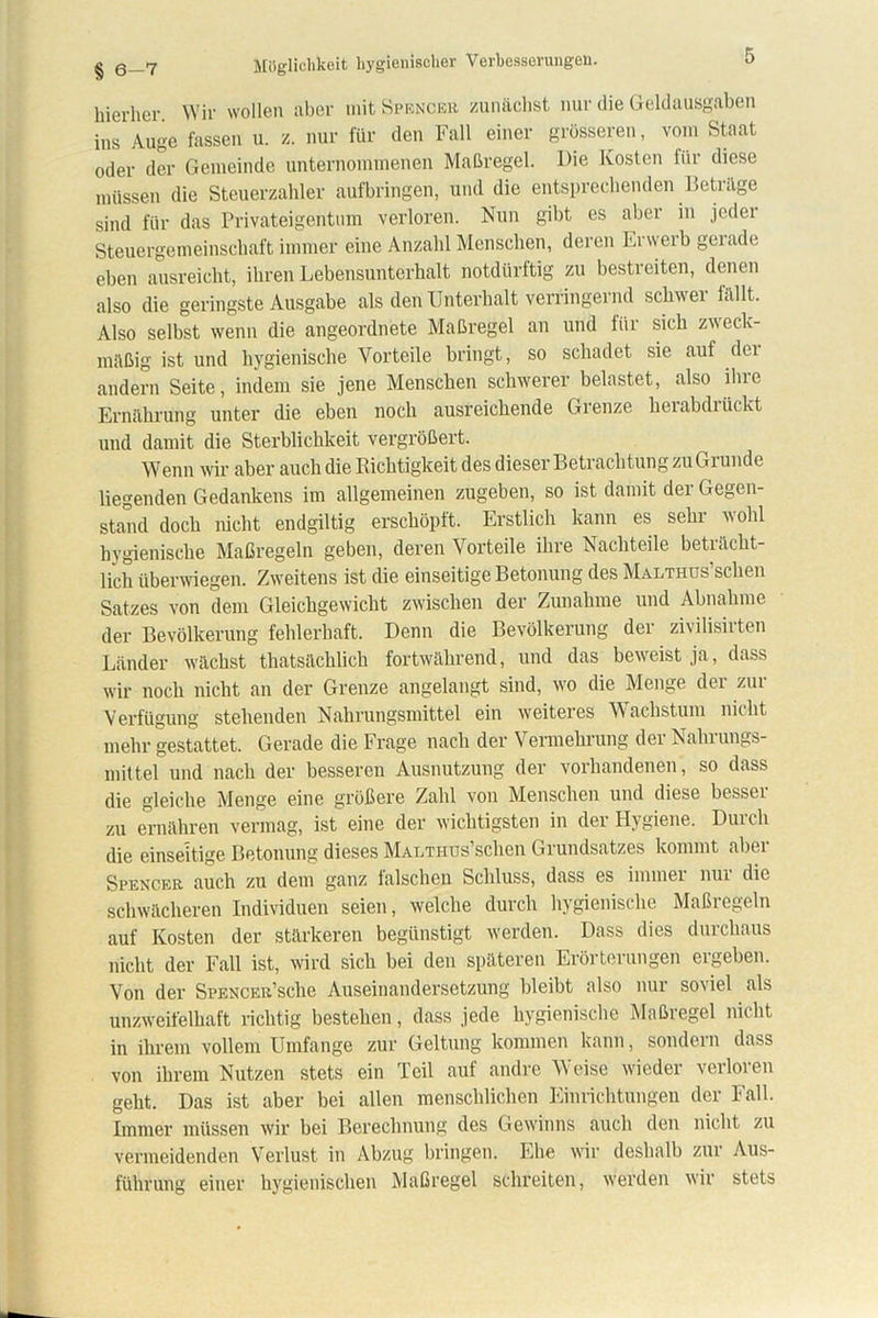 hierher. Wir wollen aber mit Spencer zunächst nur die Geldausgaben ins Auge fassen u. z. nur für den Fall einer grösseren, vom Staat oder der Gemeinde unternommenen Maßregel. Die Kosten für diese müssen die Steuerzahler aufbringen, und die entsprechenden Beträge sind für das Privateigentum verloren. Nun gibt es aber in jeder Steuergemeinschaft immer eine Anzahl Menschen, deren Erwerb gexade eben ausreicht, ihren Lebensunterhalt notdürftig zu bestreiten, denen also die geringste Ausgabe als den Unterhalt verringernd schwer fällt. Also selbst wenn die angeordnete Maßregel an und für sich zweck- mäßig ist und hygienische Vorteile bringt, so schadet sie auf dei andern Seite, indem sie jene Menschen schwerer belastet, also ihre Ernährung unter die eben noch ausreichende Grenze herabdrückt und damit die Sterblichkeit vergrößert. Wenn wir aber auch die Richtigkeit des dieser Betrachtung zu Grunde liegenden Gedankens im allgemeinen zugeben, so ist damit der Gegen- stand doch nicht endgiltig erschöpft. Erstlich kann es sehr wohl hygienische Maßregeln geben, deren Vorteile ihre Nachteile beträcht- lich überwiegen. Zweitens ist die einseitige Betonung des MALTHüs’schen Satzes von dem Gleichgewicht zwischen der Zunahme und Abnahme der Bevölkerung fehlerhaft. Denn die Bevölkerung der zivilisirten Länder wächst tliatsächlich fortwährend, und das beweist ja, dass wir noch nicht an der Grenze angelangt sind, wo die Menge der zur Verfügung stehenden Nahrungsmittel ein weiteres Wachstum nicht mehr gestattet. Gerade die Frage nach der Vermehrung der Nahrungs- mittel und nach der besseren Ausnutzung der vorhandenen, so dass die gleiche Menge eine größere Zahl von Menschen und diese bcssei zu ernähren vermag, ist eine der wichtigsten in der Hygiene. Durch die einseitige Betonung dieses Malthus scheu Giundsatzes kommt nbei Spencer auch zu dem ganz falschen Schluss, dass es immer nur die schwächeren Individuen seien, welche durch hygienische Maßregeln auf Kosten der stärkeren begünstigt werden. Dass dies durchaus nicht der Fall ist, wird sich bei den späteren Erörterungen ergeben. Von der SpENCER’sche Auseinandersetzung bleibt also nur soviel als unzweifelhaft richtig bestehen, dass jede hygienische Maßregel nicht in ihrem vollem Umfange zur Geltung kommen kann, sondern dass von ihrem Nutzen stets ein Teil auf andre Weise' wieder verloren geht. Das ist aber bei allen menschlichen Einrichtungen der Fall. Immer müssen wir bei Berechnung des Gewinns auch den nicht zu vermeidenden Verlust in Abzug bringen. Ehe wir deshalb zur Aus- führung einer hygienischen Maßregel schreiten, werden wir stets