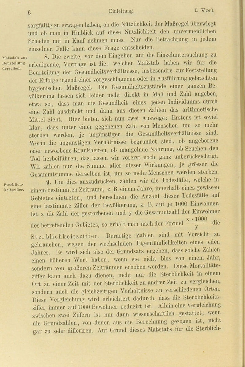 ß Mal’sstab zui Beurteilung derselben. Sterblieh- keitsziö'er. sorgfältig zu erwägen haben, ob die Nützlichkeit der Maßregel überwiegt und ob man in Hinblick auf diese Nützlichkeit den unvermeidlichen Schaden mit in Kauf nehmen muss. Nur die Betrachtung in jedem einzelnen Falle kann diese Frage entscheiden. 8. Die zweite, vor dem Eingehen auf die Einzeluntersuchung zu erledigende, Vorfrage ist die: welchen Maßstab haben wir für die Beurteilung der Gesundheitsverhältnisse, insbesondre zur Feststellung der Erfolge irgend einer vorgeschlagenen oder in Ausführung gebrachten hygienischen Maßregel. Die Gesundheitszustände einei ganzen Be- völkerung lassen sich leider nicht direkt in Maß und Zahl angeben, etwa so, dass man die Gesundheit eines jeden Individuums durch eine Zahl ausdrückt und dann aus diesen Zahlen das arithmetische Mittel zieht. Hier bieten sich nun zwei Auswege: Erstens ist soviel klar, dass unter einer gegebenen Zahl von Menschen um so mehr sterben werden, je ungünstiger die Gesundheitsverhältnisse sind. Worin die ungünstigen Verhältnisse begründet sind, ob angeborene oder erworbene Krankheiten, ob mangelnde Nahrung, ob Seuchen den Tod herbeiführen, das lassen wir vorerst noch ganz unberücksichtigt. Wir zählen nur die Summe aller dieser Wirkungen, je grösser die Gesammtsumme derselben ist, um so mehr Menschen weiden steiben. 9. Um dies auszudrücken, zählen wir die lodesfälle, welche in einem bestimmten Zeitraum, z. B. einem Jahre, innerhalb eines gewissen Gebietes eintreten, und berechnen die Anzahl dieser Todesfälle auf eine bestimmte Ziffer der Bevölkerung, z. B. auf je 1000 Einwohnei. Ist x die Zahl der gestorbenen und y die Gesammtzalil der Einwohner , _ , x • 1000 .. des betreffenden Gebietes, so erhält man nach der Formel —- nie Sterblichkeitsziffer. Derartige Zahlen sind mit Vorsicht zu gebrauchen, wegen der wechselnden Eigentümlichkeiten eines jeden Jahres. Es wird sich also der Grundsatz ergeben, dass solche Zahlen einen höheren Wert haben, wenn sie nicht hlos von einem Jahr, sondern von größeren Zeiträumen erhoben werden. Diese Mortalitäts- ziffer kann auch dazu dienen, nicht nur die Sterblichkeit in einem Ort zu einer Zeit mit der Sterblichkeit zu andrer Zeit zu vergleichen, sondern auch die gleichzeitigen Verhältnisse an verschiedenen Olten. Diese Vergleichung wird erleichtert dadurch, dass die Stei blichkeits- ziffer immer auf 1000 Bewohner reduzirt ist. Allein eine \ ergleichung zwischen zwei Ziffern ist nur dann wissenschaftlich gestattet, wenn die Grundzahlen, von denen aus die Berechnung gezogen ist, nicht gar zu sehr differiren. Auf Grund dieses Maßstabs für die Sterblich-