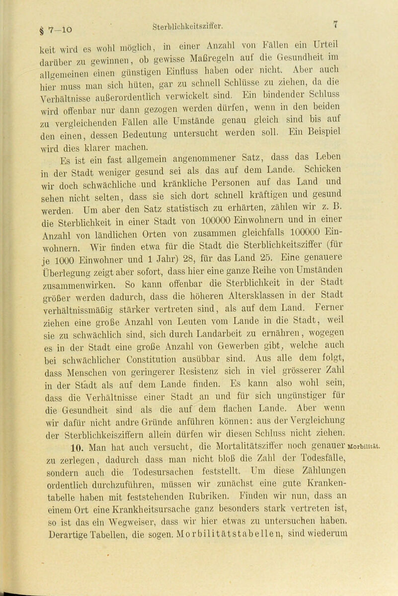 Sterblichkeit8Z)ffei\ i § 7-10 keit wird es wohl möglich, in einer Anzahl von Fällen ein Urteil darüber zu gewinnen, ob gewisse Maßregeln auf die Gesundheit im allgemeinen einen günstigen Einfluss haben oder nicht. Aber auch hier muss man sich hüten, gar zu schnell Schlüsse zu ziehen, da die Verhältnisse außerordentlich verwickelt sind. Ein bindender Schluss wird offenbar nur dann gezogen werden dürfen, wenn in den beiden zu vergleichenden Fällen alle Umstände genau gleich sind bis auf den einen, dessen Bedeutung untersucht werden soll. Ein Beispiel wird dies klarer machen. Es ist ein fast allgemein angenommener Satz, dass das Leben in der Stadt weniger gesund sei als das auf dem Lande. Schicken wir doch schwächliche und kränkliche Personen auf das Land und sehen nicht selten, dass sie sich dort schnell kräftigen und gesund werden. Um aber den Satz statistisch zu erhärten, zählen wir z. B. die Sterblichkeit in einer Stadt von 100000 Einwohnern und in einer Anzahl von ländlichen Orten von zusammen gleichfalls 100000 Ein- wohnern. Wir finden etwa für die Stadt die Sterblichkeitsziffer (für je 1000 Einwohner und 1 Jahr) 28, für das Land 25. Eine genauere Überlegung zeigt aber sofort, dass hier eine ganze Reihe von Umständen Zusammenwirken. So kann offenbar die Sterblichkeit in dei Stadt größer werden dadurch, dass die höheren Altersklassen in der Stadt verhältnissmäßig stärker vertreten sind, als auf dem Land. Ferner ziehen eine große Anzahl von Leuten vom Lande in die Stadt, weil sie zu schwächlich sind, sich durch Landarbeit zu ernähren, wogegen es in der Stadt eine große Anzahl von Gewerben gibt, welche auch bei schwächlicher Constitution ausübbar sind. Aus alle dem folgt, dass Menschen von geringerer Resistenz sich in viel grösserer Zahl in der Stadt als auf dem Lande finden. Es kann also wohl sein, dass die Verhältnisse einer Stadt an und für sich ungünstiger für die Gesundheit sind als die auf dem flachen Lande. Aber wenn wir dafür nicht andre Gründe anführen können: aus der Vergleichung der Sterblichkeisziffern allein dürfen wir diesen Schluss nicht ziehen. 10. Man hat auch versucht, die Mortalitätszifler noch genauerMorsnität. zu zerlegen, dadurch dass man nicht bloß die Zahl der Todesfälle, sondern auch die Todesursachen feststellt. Um diese Zählungen ordentlich durchzuführen, müssen wir zunächst eine gute Kranken- tabelle haben mit feststehenden Rubriken. Finden wir nun, dass an einem Ort eine Krankheitsursache ganz besonders stark vertreten ist, so ist das ein Wegweiser, dass wir hier etwas zu untersuchen haben. DerartigeTabellen, die sogen. Morbilitätstabellen, sind wiederum