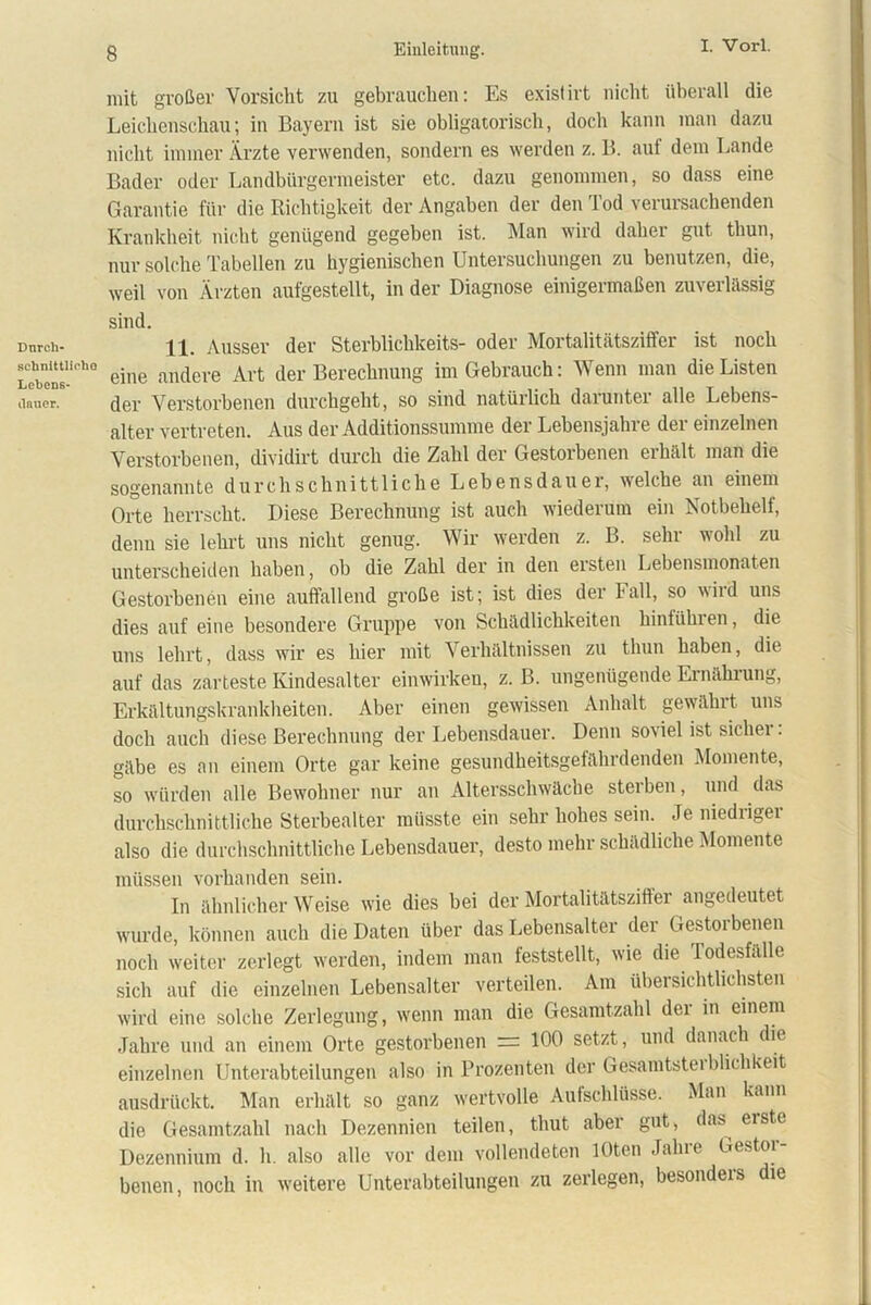 Dnrch- schnlttlirlio Lebens- dauer. mit großer Vorsicht zu gebrauchen: Es existirt nicht überall die Leichenschau; in Bayern ist sie obligatorisch, doch kann man dazu nicht immer Ärzte verwenden, sondern es werden z. B. auf dem Lande Bader oder Landbürgermeister etc. dazu genommen, so dass eine Garantie für die Richtigkeit der Angaben der den Tod verursachenden Krankheit nicht genügend gegeben ist. Man wird daher gut thun, nur solche Tabellen zu hygienischen Untersuchungen zu benutzen, die, weil von Ärzten aufgestellt, in der Diagnose einigermaßen zuverlässig sind. 11. Ausser der Sterblichkeits- oder Mortalitätsziffer ist noch eine andere Art der Berechnung im Gebrauch: Wenn man die Listen der Verstorbenen durchgeht, so sind natürlich darunter alle Lebens- alter vertreten. Aus der Additionssumme der Lebensjahre der einzelnen Verstorbenen, dividirt durch die Zahl der Gestoibenen eihält man die sogenannte durchschnittliche Lebensdauer, welche an einem Orte herrscht. Diese Berechnung ist auch wiederum ein Notbehelf, denn sie lehrt uns nicht genug. Wir werden z. B. sehr wohl zu unterscheiden haben, ob die Zahl der in den ersten Lehensmonaten Gestorbenen eine auffallend große ist; ist dies der Fall, so iid uns dies auf eine besondere Gruppe von Schädlichkeiten hinfühien, die uns lehrt, dass wir es hier mit Verhältnissen zu thun haben, die auf das zarteste Kindesalter einwirken, z. B. ungenügende Ernähiung, Erkältungskrankheiten. Aber einen gewissen Anhalt gewählt uns doch auch diese Berechnung der Lebensdauer. Denn soviel ist sicher: gäbe es an einem Orte gar keine gesundheitsgefährdenden Momente, so würden alle Bewohner nur an Altersschwäche sterben, und das durchschnittliche Sterbealter müsste ein sehr hohes sein. Je niedriger also die durchschnittliche Lebensdauer, desto mehr schädliche Momente müssen vorhanden sein. In ähnlicher Weise wie dies bei der Mortalitätszifter angedeutet wurde, können auch die Daten über das Lebensalter der Gestorbenen noch weiter zerlegt werden, indem man feststellt, wie die Todesfälle sich auf die einzelnen Lebensalter verteilen. Am übersichtlichsten wird eine solche Zerlegung, wenn man die Gesamtzahl dei in einem Jahre und an einem Orte gestorbenen = 100 setzt, und danach die einzelnen Unterabteilungen also in Prozenten der Gesamtstei blichkeit ausdrückt. Man erhält so ganz wertvolle Aufschlüsse. Man kann die Gesamtzahl nach Dezennien teilen, thut aber gut, das^ erste Dezennium d. h. also alle vor dem vollendeten lOten Jahre Gestor- benen, noch in weitere Unterabteilungen zu zerlegen, besonders die