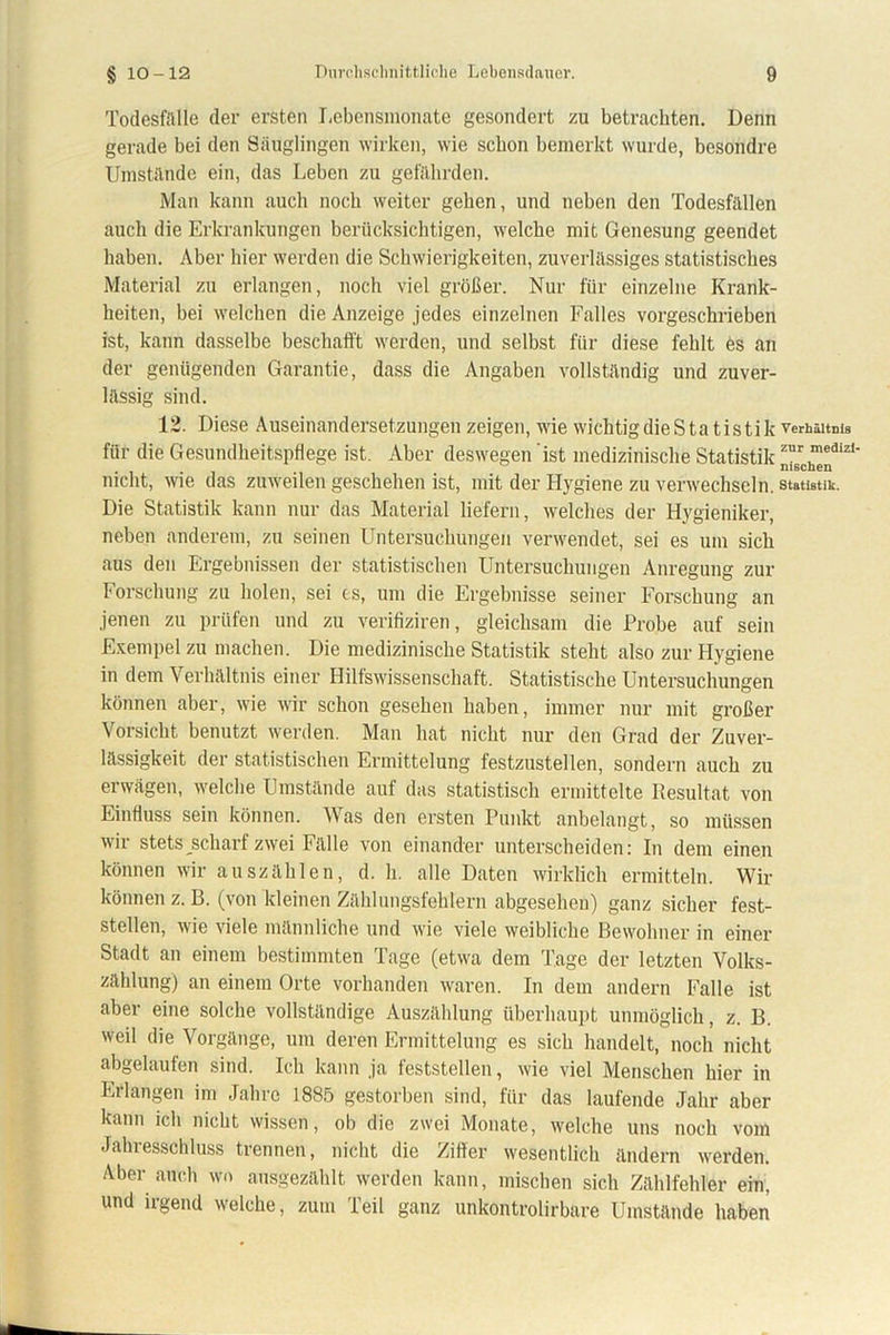 Todesfälle der ersten Lebensmonate gesondert zu betrachten. Denn gerade bei den Säuglingen wirken, wie schon bemerkt wurde, besondre Umstände ein, das Leben zu gefährden. Man kann auch noch weiter gehen, und neben den Todesfällen auch die Erkrankungen berücksichtigen, welche mit Genesung geendet haben. Aber hier werden die Schwierigkeiten, zuverlässiges statistisches Material zu erlangen, noch viel größer. Nur für einzelne Krank- heiten, bei welchen die Anzeige jedes einzelnen Falles vorgeschrieben ist, kann dasselbe beschafft werden, und selbst für diese fehlt es an der genügenden Garantie, dass die Angaben vollständig und zuver- lässig sind. 12. Diese Auseinandersetzungen zeigen, wie wichtig die Statistik verhäitnis für die Gesundheitspflege ist. Aber deswegen ist medizinische Statistikzur meaiz1' nicht, wie das zuweilen geschehen ist, mit der Hygiene zu verwechseln. Statistik. Die Statistik kann nur das Material liefern, welches der Hygieniker, neben anderem, zu seinen Untersuchungen verwendet, sei es um sich aus den Ergebnissen der statistischen Untersuchungen Anregung zur Forschung zu holen, sei cs, um die Ergebnisse seiner Forschung an jenen zu prüfen und zu verifiziren, gleichsam die Probe auf sein Exempel zu machen. Die medizinische Statistik steht also zur Hygiene in dem Verhältnis einer Hilfswissenschaft. Statistische Untersuchungen können aber, wie wir schon gesehen haben, immer nur mit großer Vorsicht benutzt werden. Man hat nicht nur den Grad der Zuver- lässigkeit der statistischen Ermittelung festzustellen, sondern auch zu erwägen, welche Umstände auf das statistisch ermittelte Resultat von Einfluss sein können. Was den ersten Punkt anbelangt, so müssen wii stets schart zwei Fälle von einander unterscheiden: In dem einen können wir auszählen, d. h. alle Daten wirklich ermitteln. Wir können z. B. (von kleinen Zählungsfehlern abgesehen) ganz sicher fest- stellen, wie viele männliche und wie viele weibliche Bewohner in einer Stadt an einem bestimmten Tage (etwa dem Tage der letzten Volks- zählung) an einem Orte vorhanden waren. In dem andern Falle ist aber eine solche vollständige Auszählung überhaupt unmöglich, z. B. weil die Vorgänge, um deren Ermittelung es sich handelt, noch nicht abgelaufen sind. Ich kann ja feststellen, wie viel Menschen hier in Erlangen im Jahre 1885 gestorben sind, für das laufende Jahr aber kann ich nicht wissen, ob die zwei Monate, welche uns noch vom Jahresschluss trennen, nicht die Ziffer wesentlich ändern werden. Aber auch wo ausgezählt werden kann, mischen sich Zählfehler ein, und irgend welche, zum Teil ganz unkontrolirbare Umstände haben