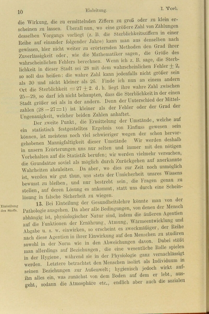 nteihing 8 Stoffs. die Wirkung, die zu ermittelnden Ziffern zu groß oder zu klein er- scheinen zu lassen. Überall nun, wo eine größere Zahl von Zahlungen desselben Vorgangs vorliegt (z. 13. die Sterblichkeitsziffern in einer Iteihe auf einander folgender Jahre) kann man aus denselben naci gewissen, hier nicht weiter zu erörternden Methoden den Grad ihrer Zuverlässigkeit oder, wie die Mathematiker sagen, die Große des wahrscheinlichen Fehlers berechnen. Wenn ich z. B. sage, die Ster - lichkeit in dieser Stadt sei 28 mit dem wahrscheinlichen fehler+2, so soll das heißen: die wahre Zahl kann jedenfalls nicht großer sein als 30 und nicht kleiner als 26. Finde ich nun an einem andern Ort die Sterblichkeit =27 +2. d. h. liegt ihre wahre Zahl zwischen 25—29 so darf ich nicht behaupten, dass die Sterblichkeit m der einen Stadt größer sei als in der andern. Denn der Unterschied der Mittel- zahlen (28—27 = 1) ist kleiner als der Fehler oder der Grad ei Ungenauigkeit, welcher beiden Zahlen anhaltet. Der zweite Punkt, die Ermittelung der Umstände, welche auf ein statistisch festgestelltes Ergebnis von Einfluss gewesen sein können, ist meistens noch viel schwieriger wegen der schon liervoi- gehobenen Mannigfaltigkeit dieser Umstände Wir werden desha ) in unsern Erörterungen uns nur selten und immer mit den notigen Vorbehalten auf die Statistik berufen; wir werden vielmehr versuchen, die Grundsätze soviel als möglich durch Zurückgehen aut anerkannte Wahrheiten abzuleiten. Da aber, wo dies zur Zeit noch unmöglich ist werden wir gut thun, uns stets der Unsicherheit unsres Wissens bewusst zu bleiben, und nur bestrebt sein, die Fragen genau zu stellen, auf deren Lösung es ankommt, statt uns durch eine Schein- lösung in falsche Sicherheit zu wiegen. _ 13. Bei Einteilung der Gesundheitslehre könnte man von dei Pathologie ausgehen. Da aber alle Bedingungen, von denen der Mensch abhängig ist, physiologischer Natur sind, indem die äußeren Agentien auf die Funktionen der Ernährung, Atmung, Wärmeentwicklung und Abgabe u. s. w. einwirken, so erscheint es zweckmäßigei, ei ei e nach diese Agentien in ihrer Einwirkung auf den Menschen zu studiren sowohl in der Norm wie in den Abweichungen davon. Dabei sto man allerdings auf Beziehungen, die eine wesentliche Rolle spie en in der Hygiene, während sie in der Physiologie ganz vernachlässigt werden. Letztere betrachtet den Menschen isolirt als Individuum in seinen Beziehungen zur Außenwelt; hygienisch jedoch wirkt aut- ihn alles ein, was zunächst von dem Boden auf dem er le t, aus geht, sodann die Atmosphäre etc., endlich aber auch die sozialen
