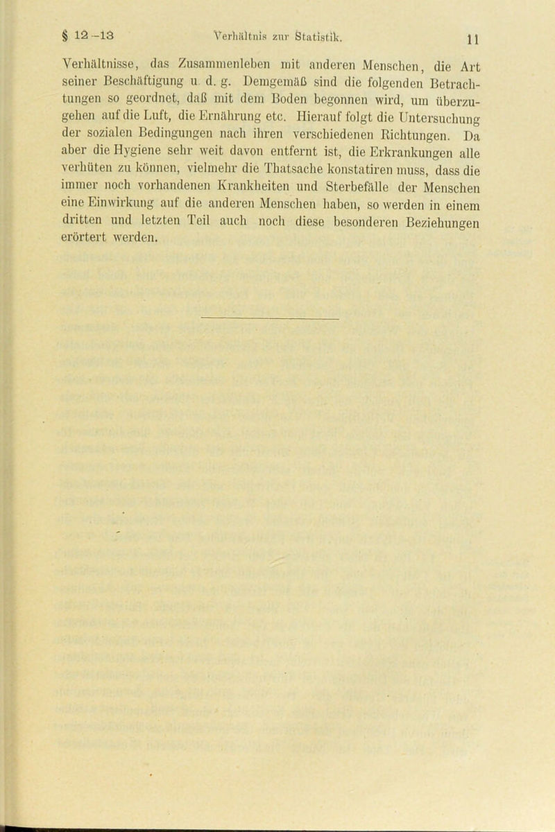 § 12-13 Verhältnis zur Statistik. Verhältnisse, das Zusammenleben mit anderen Menschen, die Art seiner Beschäftigung u d. g. Demgemäß sind die folgenden Betrach- tungen so geordnet, daß mit dem Boden begonnen wird, um überzu- gehen auf die Luft, die Ernährung etc. Hierauf folgt die Untersuchung der sozialen Bedingungen nach ihren verschiedenen Richtungen. Da aber die Hygiene sehr weit davon entfernt ist, die Erkrankungen alle verhüten zu können, vielmehr die Thatsache konstatiren muss, dass die immer noch vorhandenen Krankheiten und Sterbefälle der Menschen eine Einwirkung auf die anderen Menschen haben, so werden in einem dritten und letzten Teil auch noch diese besonderen Beziehungen erörtert werden.
