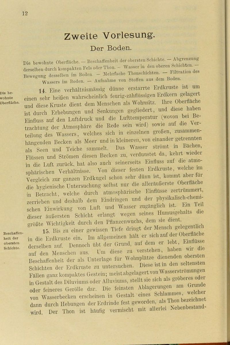Die be- wohnte Oberfläche. Beschaffen, heit der obersten Schichte. Zweite Vorlesung. Der Boden. Die bewohnte Oberfläche. - Beschaffenheit der obersten Schichte. - Abgrenzung derselben durch kompakten Fels oder Thon. - Wasser in den oberen Schichten. Bewegung desselben im Boden. - Mehrfache Thonschichten. - Initiation des Wassers im Boden. - Aufnahme von Stoffen aus dem Boden. U Eine verhältnismässig dünne erstarrte Erdkruste ist um einen sehr heißen wahrscheinlich feurig-zähflüssigen Erdkern gelagert und diese Kruste dient dem Menschen als Wohnsitz. Ihre Oberfläche ist durch Erhebungen und Senkungen gegliedert, und diese haben Einfluss auf den Luftdruck und die Lufttemperatur (wovon bei Be- trachtung der Atmosphäre die Rede sein wird) sowie auf die Ab- teilung des Wassers, welches sich in einzelnen großen, zusammen- hängenden Becken als Meer und in kleineren, von einander getrennten als °Seen und Teiche sammelt. Das Wasser strömt in Bachen, Flüssen und Strömen diesen Becken zu, verdunstet da, kehrt wieder in die Luft zurück, hat also auch seinerseits Einfluss auf die atmo- sphärischen Verhältnisse. Von dieser festen Erdkruste, welche im Vergleich zur ganzen Erdkugel schon sehr dünn ist .kömmt aber für die hygienische Untersuchung selbst nur die alleräußerste Obei flache in Betracht, welche durch atmosphärische Einflüsse zertrummei, zerrieben und deshalb dem Eindringen und der physikahsch-chemi- schen Einwirkung von Luft und Wasser zugänglich ist. En feil dieser äußersten Schicht erlangt wegen seines Humusgehalts die größte Wichtigkeit durch den Pflanzenwuchs, dem sie dient 15. Bis zu einer gewissen Tiefe dringt der Mensci gesegen 1 in die Erdkruste ein. Im allgemeinen hält er sich auf der er < derselben auf. Dennoch übt der Grund, aut dem er lebt, auf den Menschen aus. Um diese zu verstehen, habe , Beschaffenheit der als Unterlage für Wohnplätze dienender^^ o e ten Schichten der Erdkruste zu untersuchen. Diese «t in den „ Fällen ganz kompaktes Gestein; meistabgelageit von as & in Gestalt des Diluviums oder Alluviums, stellt sie sich als grob oder feineres Gerolle dar. Die feinsten Ablagerungen am von Wasserbecken erscheinen in Gestalt eines ’ ichnet dann durch Hebungen der Erdrinde fest geworden als Thon beze chn wird. Der Thon ist häufig vermischt mit allerlei ebenbest