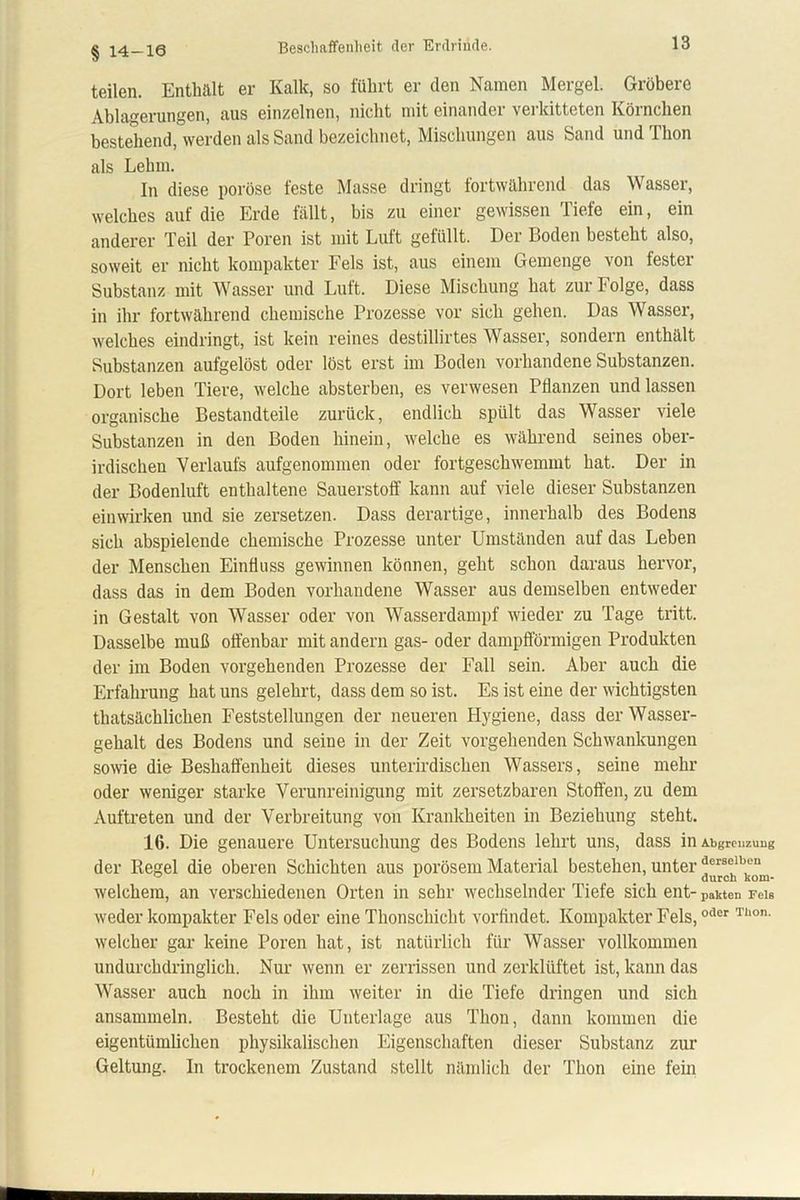 Beschaffenheit der Erdrinde. § 14-16 teilen. Enthält er Kalk, so führt er den Namen Mergel. Gröbere Ablagerungen, aus einzelnen, nicht mit einandei vei kitteten Körnchen bestehend, werden als Sand bezeichnet, Mischungen aus Sand und Thon als Lehm. In diese poröse feste Masse dringt fortwährend das Wasser, welches auf die Erde fällt, bis zu einer gewissen Tiefe ein, ein anderer Teil der Poren ist mit Luft gefüllt. Der Boden besteht also, soweit er nicht kompakter Fels ist, aus einem Gemenge von fester Substanz mit Wasser und Luft. Diese Mischung hat zur Folge, dass in ihr fortwährend chemische Prozesse vor sich gehen. Das Wasser, welches eindringt, ist kein reines destillirtes Wasser, sondern enthält Substanzen aufgelöst oder löst erst im Boden vorhandene Substanzen. Dort leben Tiere, welche absterben, es verwesen Pflanzen und lassen organische Bestandteile zurück, endlich spült das Wasser viele Substanzen in den Boden hinein, welche es während seines ober- irdischen Verlaufs aufgenommen oder fortgeschwemmt hat. Der in der Bodenluft enthaltene Sauerstoff kann auf viele dieser Substanzen einwirken und sie zersetzen. Dass derartige, innerhalb des Bodens sich abspielende chemische Prozesse unter Umständen auf das Leben der Menschen Einfluss gewinnen können, geht schon daraus hervor, dass das in dem Boden vorhandene Wasser aus demselben entweder in Gestalt von Wasser oder von Wasserdampf wieder zu Tage tritt. Dasselbe muß offenbar mit andern gas- oder dampfförmigen Produkten der im Boden vorgehenden Prozesse der Fall sein. Aber auch die Erfahrung hat uns gelehrt, dass dem so ist. Es ist eine der wichtigsten thatsächlichen Feststellungen der neueren Hygiene, dass der Wasser- gehalt des Bodens und seine in der Zeit vorgehenden Schwankungen sowie die Beshaffenheit dieses unterirdischen Wassers, seine mehr oder weniger starke Verunreinigung mit zersetzbaren Stoffen, zu dem Auftreten und der Verbreitung von Krankheiten in Beziehung steht. 16. Die genauere Untersuchung des Bodens lehrt uns, dass in Abgrcnzuug der Regel die oberen Schichten aus porösem Material bestehen, unter ‘J“lbkem. welchem, an verschiedenen Orten in sehr wechselnder Tiefe sich ent- pakten Fels weder kompakter Fels oder eine Thonschicht vorflndet. Kompakter Fels,odcr Tllon- welcher gar keine Poren hat, ist natürlich für Wasser vollkommen undurchdringlich. Nur wenn er zerrissen und zerklüftet ist, kann das Wasser auch noch in ihm weiter in die Tiefe dringen und sich ansammeln. Besteht die Unterlage aus Thon, dann kommen die eigentümlichen physikalischen Eigenschaften dieser Substanz zur Geltung. In trockenem Zustand stellt nämlich der Thon eine fein