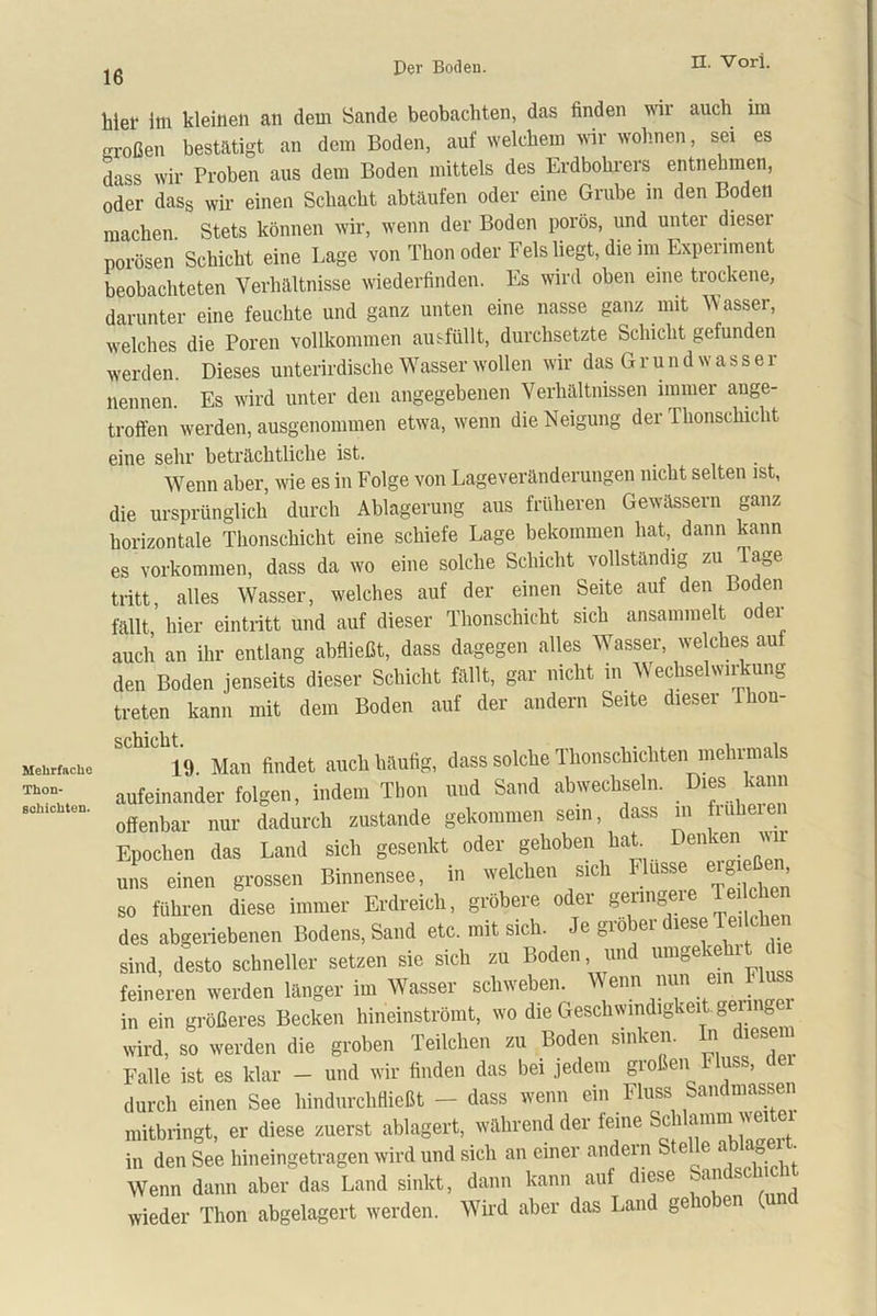 16 hiel1 Im kleinen an dem Sande beobachten, das finden wir auch im großen bestätigt an dem Boden, auf welchem wir wohnen, sei es dass wir Proben aus dem Boden mittels des Erdbohrers entnehmen, oder dass wir einen Schacht abtäufen oder eine Grube in den Boden machen Stets können wir, wenn der Boden porös, und unter diesei porösen Schicht eine Lage von Thon oder Fels liegt, die im Experiment beobachteten Verhältnisse wiederfinden. Es wird oben eine trockene, darunter eine feuchte und ganz unten eine nasse ganz mit Vvasser, welches die Poren vollkommen ausfüllt, durchsetzte Schicht gefunden werden. Dieses unterirdische Wasser wollen wir das G r u n d w a s s e r nennen. Es wird unter den angegebenen Verhältnissen immer ange- troffen werden, ausgenommen etwa, wenn die Neigung der Thonschicht eine sehr beträchtliche ist. Wenn aber, wie es in Folge von Lageveränderungen nicht selten ist, die ursprünglich durch Ablagerung aus früheren Gewässern ganz horizontale Thonschicht eine schiefe Lage bekommen hat, dann kann es Vorkommen, dass da wo eine solche Schicht vollständig zu Tage tritt alles Wasser, welches auf der einen Seite auf den Boden fällt, hier eintritt und auf dieser Thonschicht sich ansammelt oder auch an ihr entlang abfließt, dass dagegen alles Wasser, welches auf den Boden jenseits dieser Schicht fällt, gar nicht in Wechselwirkung treten kann mit dem Boden auf der andern Seite dieser 1 hon- schicht, Mehrfache Thon- Bohichten.
