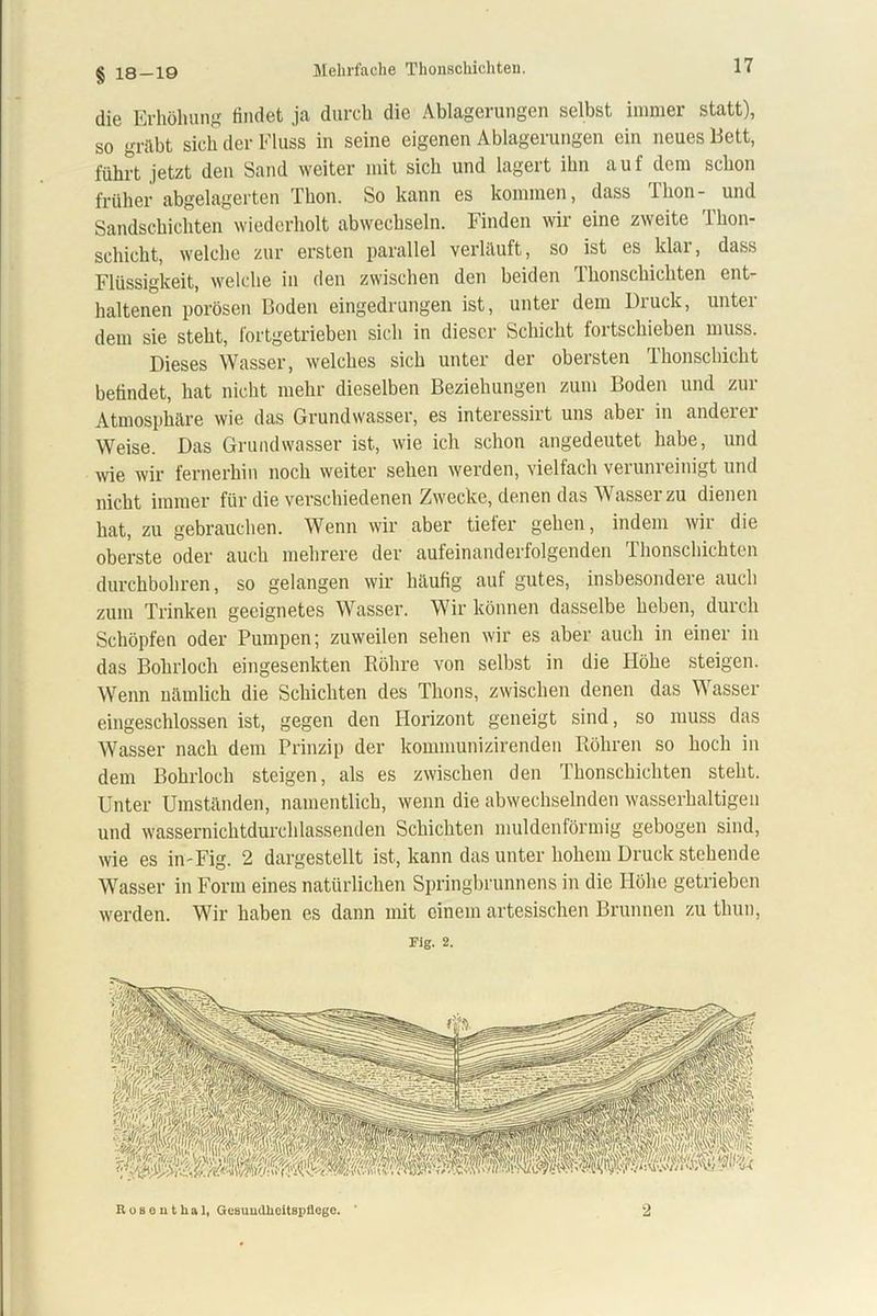 § 18-19 die Erhöhung findet ja durch die Ablagerungen selbst immer statt), so gräbt sich der Fluss in seine eigenen Ablagerungen ein neues Bett, führt jetzt den Sand weiter mit sich und lagert ihn auf dem schon früher abgelagerten Thon. So kann es kommen, dass Thon- und Sandschichten wiederholt abwechseln. Finden wir eine zweite Thon- schicht, welche zur ersten parallel verlauft, so ist es klar, dass Flüssigkeit, welche in den zwischen den beiden Thonschichten ent- haltenen porösen Boden eingedrungen ist, unter dem Diuck, untei dem sie steht, fortgetrieben sich in dieser Schicht fortschieben muss. Dieses Wasser, welches sich unter der obersten Thonschicht befindet, hat nicht mehr dieselben Beziehungen zum Boden und zur Atmosphäre wie das Grundwasser, es interessirt uns aber in anderer Weise. Das Grundwasser ist, wie ich schon angedeutet habe, und wie wir fernerhin noch weiter sehen werden, vielfach verunreinigt und nicht immer für die verschiedenen Zwecke, denen das Wasser zu dienen hat, zu gebrauchen. Wenn wir aber tiefer gehen, indem wir die oberste oder auch mehrere der aufeinanderfolgenden Thonschichten durchbohren, so gelangen wir häufig auf gutes, insbesondere auch zum Trinken geeignetes Wasser. Wir können dasselbe heben, durch Schöpfen oder Pumpen; zuweilen sehen wir es aber auch in einer in das Bohrloch eingesenkten Röhre von selbst in die Flöhe steigen. Wenn nämlich die Schichten des Thons, zwischen denen das Wasser eingeschlossen ist, gegen den Horizont geneigt sind, so muss das Wasser nach dem Prinzip der kommunizirenden Röhren so hoch in dem Bohrloch steigen, als es zwischen den Thonschichten steht. Unter Umständen, namentlich, wenn die abwechselnden wasserhaltigen und wassernichtdurchlassenden Schichten muldenförmig gebogen sind, wie es in-Fig. 2 dargestellt ist, kann das unter hohem Druck stehende Wasser in Form eines natürlichen Springbrunnens in die Höhe getrieben werden. Wir haben es dann mit einem artesischen Brunnen zu thun, Fig. 2. Roseuthal, Gesundheitspflege. ' 2