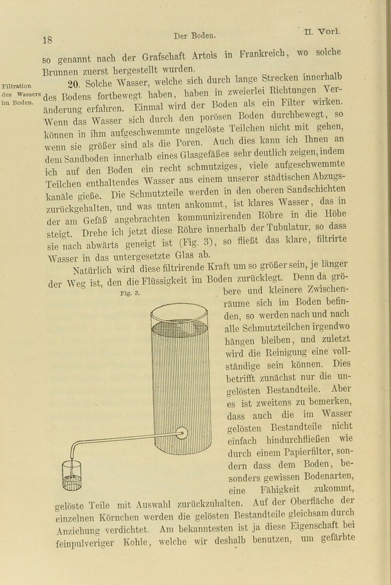 Filtration des Wassers im Boden. Fig. 3. so genannt nach der Grafschaft Artois in Frankreich, wo solche Brunnen zuerst hergestellt wurden. 20. Solche Wasser, welche sich durch lange Sti ecken inner des Bodens fortbewegt haben, haben in zweierlei.^cbtungen er- änderung erfahren. Einmal wird der Boden als ein Filter wirken. Wenn das Wasser sich durch den porösen Boden durchbewegt können in ihm aufgeschwemmte ungelöste Teilchen nicht mit^ gehen wenn sie größer sind als die Poren. Auch dies kann ich Emen an dem Sandboden innerhalb eines Glasgefäßes sehr deutlich zeigen, indem ich auf den Boden ein recht schmutziges, viele aufgeschwemmte Teilchen enthaltendes Wasser aus einem unserer städtischen Abzugs- kanäle gieße. Die Schmutzteile werden m den oberen Sandschichten zurückgehalten, und was unten ankommt, ist klares Wasser, das in der am Gefäß angebrachten kommunizirenden Rohre m die Hohe steift Drehe ich jetzt diese Röhre innerhalb der Tubulatur, so dass S „ach abwärts geneigt ist (Fig. 3), so flieht das klare, hltnrte Wasser in das untergesetzte Glas ab. _ Natürlich wird diese filtrirende Kraft um so größer sein, je langei der Weg ist, den die Flüssigkeit im Boden zurücklegt. Denn da grö- ° - bere und kleinere Zwischen- räume sich im Boden befin- den, so werden nach und nach alle Schmutzteilchen irgendwo hängen bleiben, und zuletzt wird die Reinigung eine voll- ständige sein können. Dies betrifft zunächst nur die un- gelösten Bestandteile. Aber es ist zweitens zu bemerken, dass auch die im Wasser gelösten Bestandteile nicht einfach hindurchfließen wie durch einem Papierfilter, son- dern dass dem Boden, be- sonders gewissen Bodenarten, eine Fähigkeit zukommt, gelöste Teile mit Auswahl zurückzuhalten. Auf der Oberfläche der einzelnen Körnchen werden die gelösten Bestandteile gleichsam dm ch Anziehung verdichtet. Am bekanntesten ist ja diese Eigenschaft bei feinpulveriger Kohle, welche wir deshalb benutzen, um gefäibte
