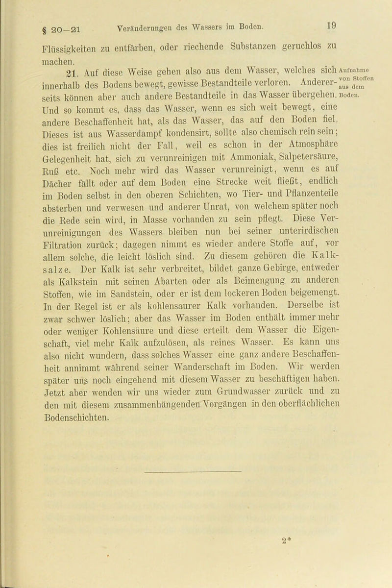 § 20 — 21 Veränderungen des Wassers im Boden. Flüssigkeiten zu entfärben, oder riechende Substanzen geruchlos zu machen. 21. Auf diese Weise gehen also aus dem Wasser, welches sich Aufnahme innerhalb des Bodens bewegt, gewisse Bestandteile verloren. Anderer- d“' seits können aber auch andere Bestandteile in das Wasser übergehen. Boden. Und so kommt es, dass das Wasser, wenn es sich weit bewegt, eine andere Beschaffenheit hat, als das Wasser, das auf den Boden fiel, Dieses ist aus Wasserdampf kondensirt, sollte also chemisch rein sein; dies ist freilich nicht der Fall, weil es schon in der Atmosplnlie Gelegenheit hat, sich zu verunreinigen mit Ammoniak, Salpetersäuie, Ruß etc. Noch mehr wird das Wasser verunreinigt, wenn es auf Dächer fällt oder auf dem Boden eine Strecke weit fließt, endlich im Boden selbst in den oberen Schichten, wo Tier- und Pflanzenteile absterben und verwesen und anderer Unrat, von welchem später noch die Rede sein wird, in Masse vorhanden zu sein pflegt. Diese Ver- unreinigungen des Wassers bleiben nun bei seiner unterirdischen Filtration zurück; dagegen nimmt es wieder andere Stoffe auf, vor allem solche, die leicht löslich sind. Zu diesem gehören die Kalk- salze. Der Kalk ist sehr verbreitet, bildet ganze Gebirge, entweder als Kalkstein mit seinen Abarten oder als Beimengung zu anderen Stoffen, wie im Sandstein, oder er ist dem lockeren Boden beigemengt. In der Regel ist er als kohlensaurer Kalk vorhanden. Derselbe ist zwar schwer löslich; aber das Wasser im Boden enthält immer mehr oder weniger Kohlensäure und diese erteilt dem Wasser die Eigen- schaft, viel mehr Kalk aufzulösen, als reines Wasser. Es kann uns also nicht wundern, dass solches Wasser eine ganz andere Beschaffen- heit annimmt während seiner Wanderschaft im Boden. Wir werden später uns noch eingehend mit diesem Wasser zu beschäftigen haben. Jetzt aber wenden wir uns wieder zum Grundwasser zurück und zu den mit diesem zusammenhängenden Vorgängen in den oberflächlichen Bodenschichten. 2*