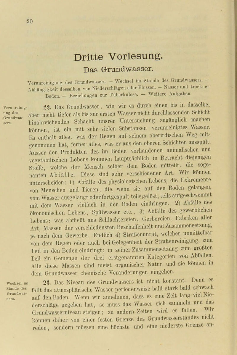 Dritte Vorlesung. Das Grundwasser. Verunreinigung des (Mundwassers. - Wechsel im Stande des Grundwassers. - Abhängigkeit desselben von Niederschlägen oder Flüssen. - Nasser und trockner Boden. — Beziehungen zur Tuberkulose. — Weitere Aufgaben. Verunreinig- ung des Grundwas- sers. Wechsel im Stande des Gruudwas- scrs. 22. Das Grundwasser, wie wir es durch einen bis in dasselbe, aber nicht tiefer als bis zur ersten Wasser nicht durchlassenden Schicht hinabreichenden Schacht unsrer Untersuchung zugänglich machen können, ist ein mit sehr vielen Substanzen verunreinigtes Wasser. Es enthält alles, was der Regen auf seinem oberirdischen Weg mit- genommen hat, ferner alles, was er aus den oberen Schichten ausspült. Ausser den Produkten des im Boden vorhandenen animalischen und vegetabilischen Lebens kommen hauptsächlich in Betracht diejenigen Stoffe, welche der Mensch selber dem Boden mitteilt, die soge- nanten Abfälle. Diese sind sehr verschiedener Art. Wir können unterscheiden: 1) Abfälle des physiologischen Lebens, die Exkremente von Menschen und Tieren, die, wenn sie auf den Boden gelangen, vom Wasser ausgelaugt oder fortgespült teils gelöst, teils aufgeschwemmt mit dem Wasser vielfach in den Boden eindringen. 2) Abfälle des ökonomischen Lebens, Spülwasser etc., 3) Abfälle des gewerblichen Lebens: was abfließt aus Schlächtereien, Gerbereien, Fabriken aller Art, Massen der verschiedensten Beschaffenheit und Zusammensetzung, je nach dem Gewerbe. Endlich 4) Straßenunrat, welcher unmittelbar von dem Regen oder auch bei Gelegenheit der Straßenieinigung, zum Teil in den Boden eindringt; in seiner Zusammensetzung zum größten Teil ein Gemenge der drei erstgenannten Kategorien von Abfällen. Alle diese Massen sind meist organischer Natur und sie können in dem Grundwasser chemische Veränderungen eingehen. 23. Das Niveau des Grundwassers ist nicht konstant. Denn es fällt das atmosphärische Wasser periodenweise bald stark bald schwach auf den Boden. Wenn wir annehmen, dass es eine Zeit lang viel Nie- derschläge gegeben hat, so muss das Wasser sich sammeln und das Grundwasserniveausteigen; zu andern Zeiten wird es lallen. Mii können daher von einer festen Grenze des Grundwasserstandes nicht reden, sondern müssen eine höchste und eine niederste Grenze an-