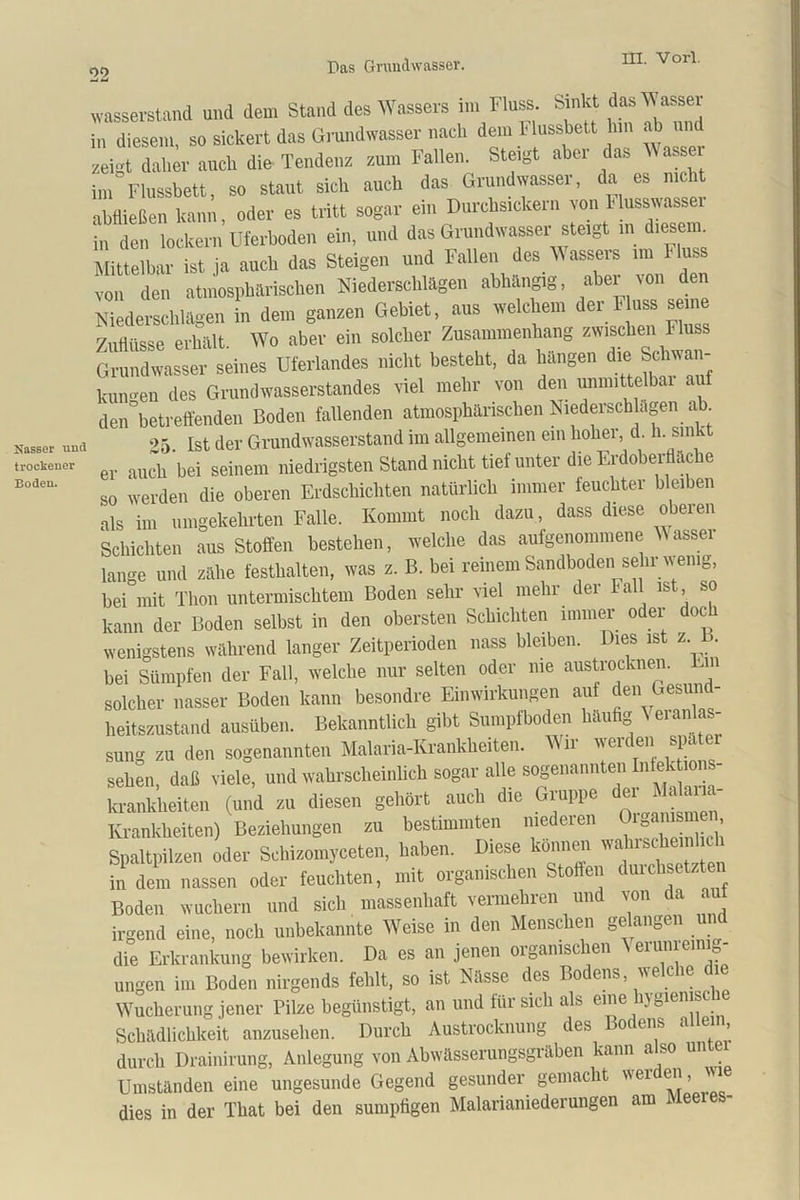 Nasser mul trockener Boden. wasserstand und dem Stand des Wassers im Fluss. Sinkt das Wasser in diesem, so sickert das Grundwasser nach dem Mussbett hm ab ui zeigt daher auch die Tendenz zum Fallen. Steigt aber das Was e im Flussbett, so staut sich auch das Grundwassei, da es nie t abtließen kann, oder es tritt sogar ein Durchsickern von Musswasser in den lockern Uferboden ein, und das Grundwasser steigt in diesem Mittelbar ist ja auch das Steigen und Fallen des Wassers im riuss von den atmosphärischen Niederschlägen abhängig, aber von den Niederschlägen in den, ganzen Gebiet, ans welchem der F ass seine Zuflüsse erhält. Wo aber ein solcher Zusammenhang zwischen Fluss Grundwasser seines Uferlandes nicht besteht, da hängen die Schwan- kungen des Grundwasserstandes viel mehr von den unmittelbar auf den°betreffenden Boden fallenden atmosphärischen Niederschlägen ab 05 ist der Grund wasserstand im allgemeinen ein hoher, d. h. sinkt er auch bei seinem niedrigsten Stand nicht tief unter die Erdoberfläche so werden die oberen Erdschichten natürlich immer feuchter bleiben als im umgekehrten Falle. Kommt noch dazu, dass diese oberen Schichten aus Stoffen bestehen, welche das aufgenommene Wasser lange und zähe festhalten, was z. B. bei reinem Sandboden sehr wenig, bei mit Thon untermischtem Boden sehr viel mehr der Fall ist so kann der Boden selbst in den obersten Schichten immer oder doc wenigstens während langer Zeitperioden nass bleiben. Dies ist z 1>. bei Sümpfen der Fall, welche nur selten oder me austrocknen. En solcher nasser Boden kann besondre Einwirkungen auf den Gesun - heitszustand ausüben. Bekanntlich gibt Sumpfboden häufig eianlas- sung zu den sogenannten Malaria-Krankheiten. Wir werden später sehen, daß viele, und wahrscheinlich sogar alle sogenannten Infektion krankheiten (und zu diesen gehört auch die Gruppe dei Malaria- Krankheiten) Beziehungen zu bestimmten niederen iga™‘ ’ Spaltpilzen oder Sehizomyceten, haben. Diese können wahischeich in dem nassen oder feuchten, mit organischen Stoffen duichsetzten Boden wuchern und sich massenhaft vermehren und von da au irgend eine, noch unbekannte Weise in den Menschen gelangen und die Erkrankung bewirken. Da es an jenen organischen ^eruniemig- ungen im Boden nirgends fehlt, so ist Nässe des Bo ens, we cie Wucherung jener Pilze begünstigt, an und für sich als eine jgiemsc Schädlichkeit anzusehen. Durch Austrocknung des Boc ens a ein, durch Drainirung, Anlegung von Abwässerungsgräben kann also unter Umständen eine ungesunde Gegend gesunder gemacht wei en, wi dies in der That bei den sumpfigen Malarianiederungen am Meeies-