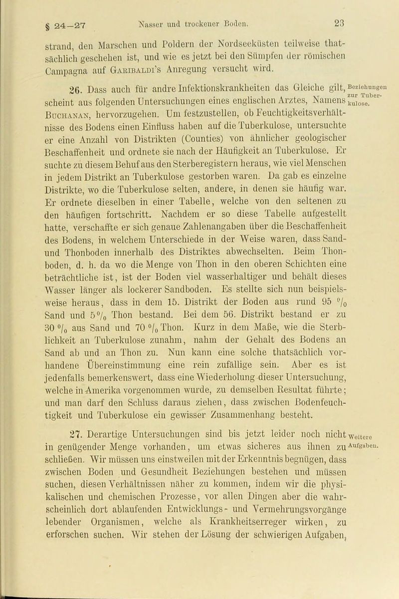 § 24-27 Strand, den Marschen und Poldern der Nordseeküsten teilweise that- sächlich geschehen ist, und wie es jetzt bei den Sümpfen der römischen Campagna auf Garibaldi’s Anregung versucht wird. 2(5. Dass auch für andre Infektionskrankheiten das Gleiche gilt, Beziehungen scheint aus folgenden Untersuchungen eines englischen Arztes, Namens tJeu.ber' Buchanan, hervorzugehen. Um festzustelleu, ob Feuchtigkeitsverhalt- nisse des Bodens einen Einfluss haben auf die Tuberkulose, untersuchte er eine Anzahl von Distrikten (Counties) von ähnlicher geologischer Beschaffenheit und ordnete sie nach der Häufigkeit an Tuberkulose. Er suchte zu diesem Behuf aus den Sterberegistern heraus, wie viel Menschen in jedem Distrikt an Tuberkulose gestorben waren. Da gab es einzelne Distrikte, wo die Tuberkulose selten, andere, in denen sie häufig war. Er ordnete dieselben in einer Tabelle, welche von den seltenen zu den häufigen fortschritt. Nachdem er so diese Tabelle aufgestellt hatte, verschaffte er sich genaue Zahlenangaben über die Beschaffenheit des Bodens, in welchem Unterschiede in der Weise waren, dass Sand- und Thonboden innerhalb des Distriktes abwechselten. Beim Thon- boden, d. h. da wo die Menge von Thon in den oberen Schichten eine beträchtliche ist, ist der Boden viel wasserhaltiger und behält dieses Wasser länger als lockerer Sandboden. Es stellte sich nun beispiels- weise heraus, dass in dem 15. Distrikt der Boden aus rund 95 % Sand und 5°/0 Thon bestand. Bei dem 56. Distrikt bestand er zu 30 °/0 aus Sand und 70 °/0 Thon. Kurz in dem Maße, wie die Sterb- lichkeit an Tuberkulose zunahm, nahm der Gehalt des Bodens an Sand ab und an Thon zu. Nun kann eine solche thatsächlich vor- handene Übereinstimmung eine rein zufällige sein. Aber es ist jedenfalls bemerkenswert, dass eine Wiederholung dieser Untersuchung, welche in Amerika vorgenommen wurde, zu demselben Resultat führte; und man darf den Schluss daraus ziehen, dass zwischen Bodenfeuch- tigkeit und Tuberkulose eiu gewisser Zusammenhang besteht. 27. Derartige Untersuchungen sind bis jetzt leider noch nicht weitere in genügender Menge vorhanden, um etwas sicheres aus ihnen zuAufKbeu- schließen. Wir müssen uns einstweilen mit der Erkenntnis begnügen, dass zwischen Boden und Gesundheit Beziehungen bestehen und müssen suchen, diesen Verhältnissen näher zu kommen, indem wir die physi- kalischen und chemischen Prozesse, vor allen Dingen aber die wahr- scheinlich dort ablaufenden Entwicklungs- und Vermehrungsvorgänge lebender Organismen, welche als Krankheitserreger wirken, zu erforschen suchen. Wir stehen der Lösung der schwierigen Aufgaben,