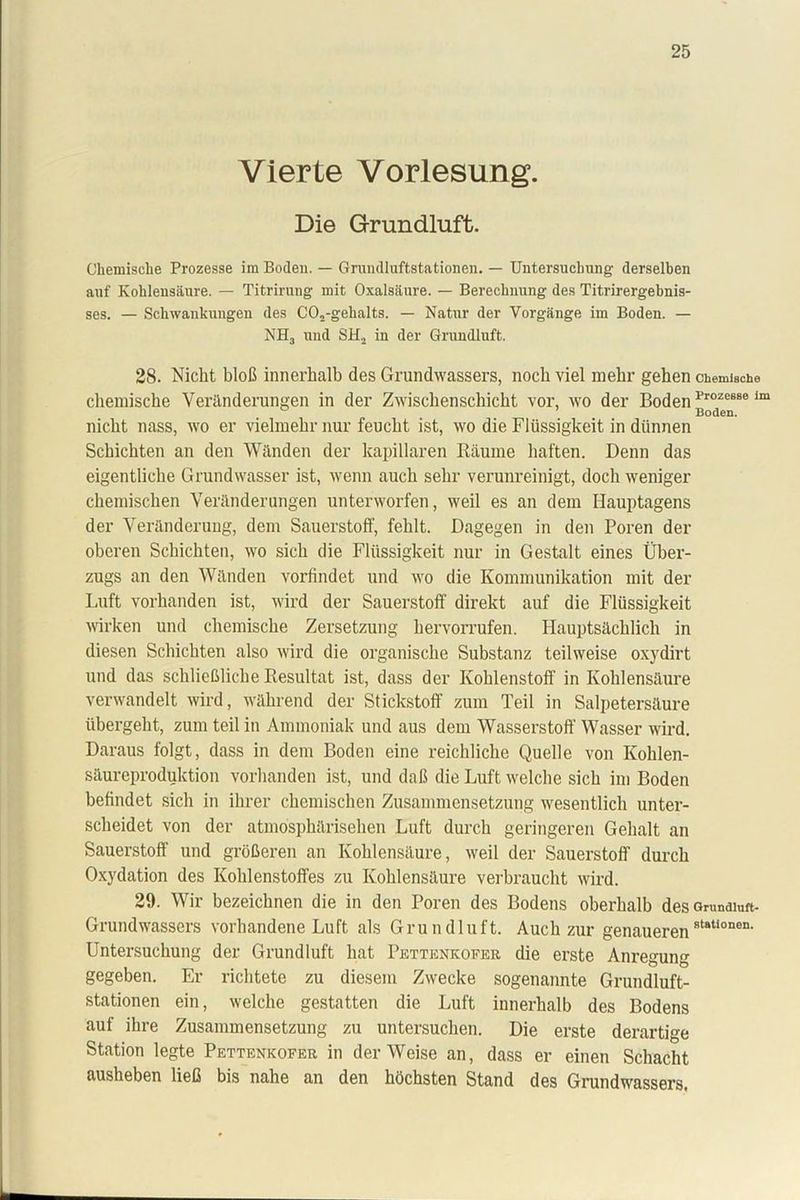Vierte Vorlesung. Die Grundluft. Chemische Prozesse im Boden. — Gruudluftstationen. — Untersuchung derselben auf Kohlensäure. — Titrirung mit Oxalsäure. — Berechnung des Titrirergebnis- ses. — Schwankungen des C02-gehalts. — Natur der Vorgänge im Boden. — NH3 und SH. in der Grundluft. 28. Nicht bloß innerhalb des Grundwassers, noch viel mehr gehen chemische chemische Veränderungen in der Zwischenschicht vor, wo der Boden Proze66e lm nicht nass, wo er vielmehr nur feucht ist, wo die Flüssigkeit in dünnen Schichten an den Wänden der kapillaren Räume haften. Denn das eigentliche Grundwasser ist, wenn auch sehr verunreinigt, doch weniger chemischen Veränderungen unterworfen, weil es an dem Hauptagens der Veränderung, dem Sauerstoff, fehlt. Dagegen in den Poren der oberen Schichten, wo sich die Flüssigkeit nur in Gestalt eines Über- zugs an den Wänden vorfindet und wo die Kommunikation mit der Luft vorhanden ist, wird der Sauerstoff direkt auf die Flüssigkeit wirken und chemische Zersetzung hervorrufen. Hauptsächlich in diesen Schichten also wird die organische Substanz teilweise oxydirt und das schließliche Resultat ist, dass der Kohlenstoff in Kohlensäure verwandelt wird, während der Stickstoff zum Teil in Salpetersäure übergeht, zum teil in Ammoniak und aus dem Wasserstoff Wasser wird. Daraus folgt, dass in dem Boden eine reichliche Quelle von Kohlen- säureproduktion vorhanden ist, und daß die Luft welche sich im Boden befindet sich in ihrer chemischen Zusammensetzung wesentlich unter- scheidet von der atmosphärischen Luft durch geringeren Gehalt an Sauerstoff und größeren an Kohlensäure, weil der Sauerstoff durch Oxydation des Kohlenstoffes zu Kohlensäure verbraucht wird. 29. Wir bezeichnen die in den Poren des Bodens oberhalb des Grunaiuft- Grundwassers vorhandene Luft als Grundluft. Auch zur genauerenst8ti0nen- Untersuchung der Grundluft hat Pettenkofer die erste Anregung gegeben. Er richtete zu diesem Zwecke sogenannte Grundluft- stationen ein, welche gestatten die Luft innerhalb des Bodens auf ihre Zusammensetzung zu untersuchen. Die erste derartige Station legte Pettenkofer in der Weise an, dass er einen Schacht ausheben ließ bis nahe an den höchsten Stand des Grundwassers.