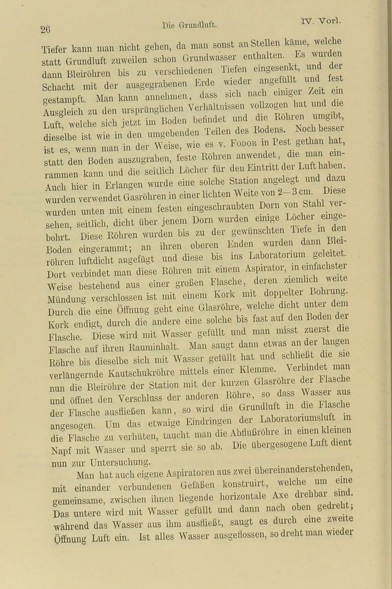 215 Tiefer kann man nickt gehen, da man sonst an Stellen M™. statt Grundluft zuweilen schon Grundwasser enthalten, dann Bleirohren bis au verschiedenen Tiefen ^gesenkt, und der Schacht mit der ausgegrabenen Erde wieder »no r/A cin gestampft Man kann annehmen, dass sich nach c o J Ausgleich zu den ursprünglichen Verhältnissen vollzogen hat und die Lu t welche sich je« im Boden befindet und die Köhren umgibt, dieselbe6 ist wie in den umgebenden Teilen des Bodens. Noch besser ist es wenn man in der Weise, wie es v. Fodor in Pest gethan hat, statt ken Boden auszugraben, feste Röhren anwendet, die inan ein- rammen kann und die seitlich Löcher für den Eintritt der Luft haben Auch hier in Erlangen wurde eine solche Station ange eg un azu wurden verwendet Gasröhren in einer lichten V eite von 2-3 cm Die wurden unten mit einem festen eingeschraubten Dorn von Stahl ver- sehen, seitlich, dicht über jenem Dorn wurden einige Locher mnge- bohrt. Diese Röhren wurden bis zu der gewünschten liefe m den Boden eingerammt; an ihren oberen Enden wurden dann B röhren luftdicht angefügt und diese bis ins Laboraton^g^a^ Dort verbindet man diese Röhren mit einem Aspnatoi, in einfachster Weise bestehend aus einer großen Flasche, deren ziemlich weite Mündung verschlossen ist mit einem Kork mit doppelter Lolnung. Durch die eine Öffnung geht eine Glasröhre, welche dicht untei dem Kork endi- t durch die andere eine solche bis last auf den Boden de » Diese wird mit Wasser gefüllt und mau misst zuerst d.e Flasche auf ihren Rauminhalt. Man saugt dann etwas an dei langen Röhre bis' dieselbe sich mit Wasser gefüllt hat und schließt d.e s.e verlängernde Kautschukröhre mittels einer Klemme, \eibmdet inan nun die Bleiröhre der Station mit der kurzen Glasröhre der Hase und öffnet den Verschluss der anderen Röhre, so dass der Flasche austiießen kann, so wird die Giundu autogen Um das etwaige Eindringen der Labor atonumsluft die Flasche zu verhüten, taucht man die Abilußröhre in erneu klemm Napf mit Wasser und sperrt sie so ab. Die ubergesogene Luft dient nun zur Untersuchung. . , . , ,0. i Man hat auch eigene Aspiratoren aus zwei ubereinandei stehenden, mit einander verbundenen Gefäßen konstruirt, welche um eine gemeinsame, zwischen ihnen liegende horizontale Axe drehbar sind. Das untere wird mit Wasser gefüllt und dann nach oben gedieht, während das Wasser aus ihm ausffießt, saugt es durch eine z\\ei e Öffnung Luft ein. Ist alles Wasser ausgeffossen, so dreht man wiedei