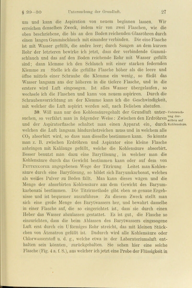um und kann die Aspiration von neuem beginnen lassen. Wir erreichen denselben Zweck, indem wir von zwei Flaschen, wie die oben beschriebene, die bis an den Boden reichenden Glasröhren durch einen langen Gummischlauch mit einander verbinden. Die eine Flasche ist mit Wasser gefüllt, die andre leer; durch Saugen an dem kurzen Rohr der letzteren bewirke ich jetzt, dass der verbindende Gummi- schlauch und das auf den Boden reichende Rohr mit Wasser gefüllt sind; dann klemme ich den Schlauch mit einer starken federnden Klemme zu Stelle ich die gefüllte Flasche höher als die leere und öffne mittels einer Schraube die Klemme ein wenig, so Hießt das Wasser langsam aus der höheren in die tiefere Flasche, und in die erstere wird Luft eingesogen. Ist alles Wasser übergelaufen, so wechsele ich die Flaschen und kann von neuem aspiriren. Durch die Schraubenvorrichtung an der Klemme kann ich die Geschwindigkeit, mit welcher die Luft aspirirt werden soll, nach Belieben abstufen. 30. Will man nur den Kolilensüuregehalt der Grundluft unter- untersuch- suchen, so verfährt man in folgender Weise: Zwischen den Erdröhren ^elTuf und der Aspiratorffasche schaltet man einen Apparat ein, durch Kohlensäure, welchen die Luft langsam, hindurchstreichen muss und in welchem alle C02 absorbirt wird, so dass man dieselbe bestimmen kann. So könnte man z. B. zwischen Erdröhren und Aspirator eine kleine Flasche anbringen mit Kalilauge gefüllt, welche die Kohlensäure absorbirt. Besser benutzt man dazu eine Barytlösung, in welcher man die Kohlensäure durch das Gewicht bestimmen kann oder auf dem von Pettenkofer angegebenen Wege der Titrirung. Leitet man Kohlen- säure durch eine Barytlösung, so bildet sich Baryumkarbonat, welches als weißes Pulver zu Boden fällt. Man kann dieses wägen und die Menge der absorbirten Kohlensäure aus dem Gewicht des Baryum- karbonats bestimmen. Die Titrirmetkode gibt eben so genaue Ergeb- nisse und ist bequemer auszuführen. Zu diesem Zweck stellt man sich eine große Menge des Barytwassers her, und bewahrt dasselbe in einer Flasche auf, die so eingerichtet ist, dass sie durch einen Heber das Wasser abzulassen gestattet. Es ist gut, die Flasche so einzurichten, dass die beim Ablassen des Barytwassers eingesogene Luft erst durch ein U förmiges Rohr streicht, das mit kleinen Stück- chen von Ätznatron gefüllt ist. Dadurch wird alle Kohlensäure oder Chlorwasserstoff u. d. g., welche etwa in der Laboratoriumsluft ent- halten sein könnten, zurückgehalten. Sie sehen hier eine solche Flasche (Fig. 4 a. f. S.), aus welcher ich jetzt eine Probe der Flüssigkeit in