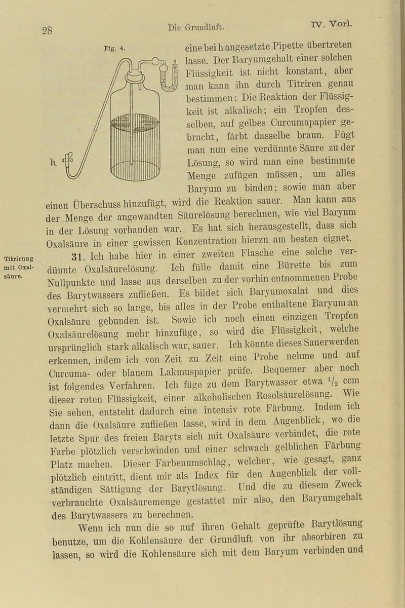 Titrirung mit Oxal- säure. Flg. 4. eine bei h angesetzte Pipette übertreten lasse. Der Baryumgehalt einer solchen Flüssigkeit ist nicht konstant, aber man kann ihn durch Titriren genau bestimmen: Die Reaktion der Flüssig- keit ist alkalisch; ein Tropfen des- selben, auf gelbes Curcumapapier ge- bracht, färbt dasselbe braun. Fügt man nun eine verdünnte Säure zu der Lösung, so wird man eine bestimmte Menge zufügen müssen, um alles Baryum zu binden; sowie man aber einen Überschuss hinzufügt, wird die Reaktion sauer. Man kann aus der Menge der angewandten Säurelösung berechnen, wie viel Baryum in der Lösung vorhanden war. Es hat sich herausgestellt, dass sich Oxalsäure in einer gewissen Konzentration hierzu am besten eignet. 31 ich habe hier in einer zweiten Flasche eine solche ver- dünnte Oxalsäurelösung. Ich fülle damit eine Bürette bis zum Nullpunkte und lasse aus derselben zu der vorhin entnommenen Probe des Barytwassers zufließen. Es bildet sich Baryumoxalat und dies vermehrt sich so lange, bis alles in der Probe enthaltene Baryum an Oxalsäure gebunden ist. Sowie ich noch einen einzigen Tropfen Oxalsäurelösung mehr hinzufüge, so wird die Flüssigkeit, welc e ursprünglich stark alkalisch war, sauer. Ich könnte dieses Sauerwerden erkennen, indem ich von Zeit zu Zeit eine Probe nehme und aut Curcuma- oder blauem Lakmuspapier prüfe. Bequemer aber noch ist folgendes Verfahren. Ich füge zu dem Barytwasser etwa Va dieser roten Flüssigkeit, einer alkoholischen Rosolsäurelösung. Wie Sie sehen, entsteht dadurch eine intensiv rote Färbung. Indem ich dann die Oxalsäure zufließen lasse, wird in dem Augenblick wo die letzte Spur des freien Baryts sich mit Oxalsäure verbindet, die ro e Farbe plötzlich verschwinden und einer schwach gelblichen tarbung Platz machen. Dieser Farbenumschlag, welcher, wie gesagt, plötzlich eintritt, dient mir als Index für den Augenblick dei \ o ständigen Sättigung der Barytlösung. Und die zu diesem Zweck verbrauchte Oxalsäuremenge gestattet mir also, den Bai) umgeha t des Barytwassers zu berechnen. Wenn ich nun die so auf ihren Gehalt geprüfte Baijtlösung benutze, um die Kohlensäure der Grundluft von ihr absorbiren zu lassen, so wird die Kohlensäure sich mit dem Baryum verbinden und