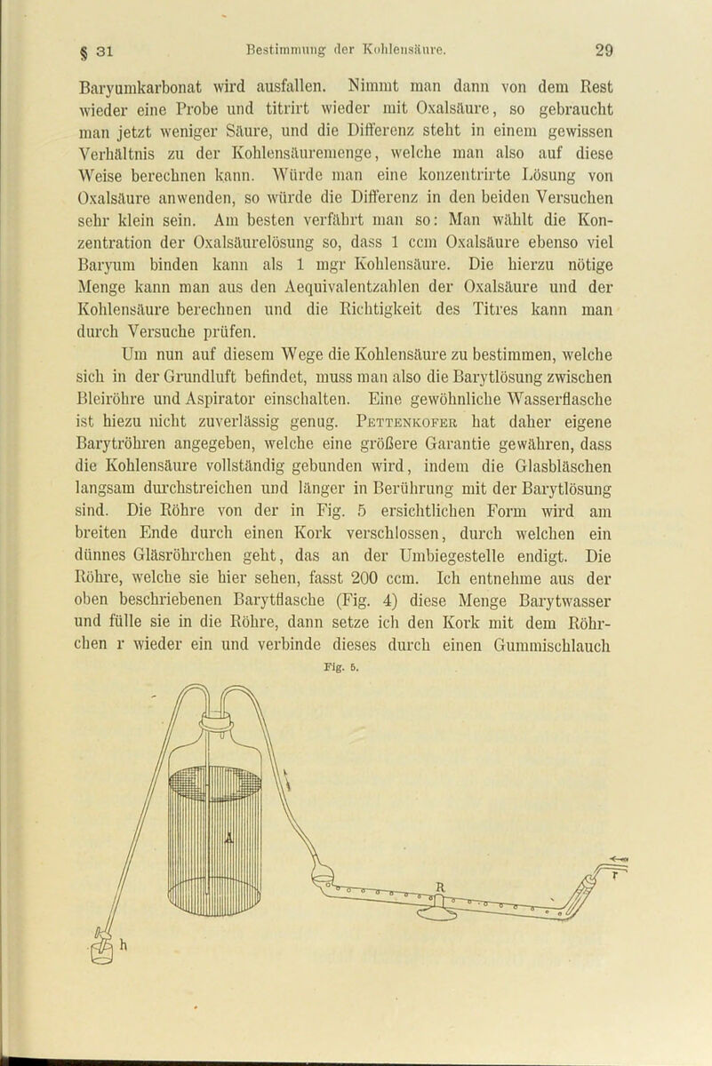 § 31 Baryumkarbonat wird ausfallen. Nimmt man dann von dem Rest wieder eine Probe und titrirt wieder mit Oxalsäure, so gebraucht man jetzt weniger Säure, und die Differenz steht in einem gewissen Verhältnis zu der Kohlensäuremenge, welche man also auf diese Weise berechnen kann. Würde man eine konzentrirte Lösung von Oxalsäure anwenden, so würde die Differenz in den beiden Versuchen sehr klein sein. Am besten verfährt man so: Man wählt die Kon- zentration der Oxalsäurelösung so, dass 1 ccm Oxalsäure ebenso viel Baryum binden kann als 1 mgr Kohlensäure. Die hierzu nötige Menge kann man aus den Aequivalentzahlen der Oxalsäure und der Kohlensäure berechnen und die Richtigkeit des Titres kann man durch Versuche prüfen. Um nun auf diesem Wege die Kohlensäure zu bestimmen, welche sich in der Grundluft befindet, muss man also die Barytlösung zwischen Bleiröhre und Aspirator einschalten. Eine gewöhnliche Wasserflasche ist hiezu nicht zuverlässig genug. Pettenicofer hat daher eigene Barytröhren angegeben, welche eine größere Garantie gewähren, dass die Kohlensäure vollständig gebunden wird, indem die Glasbläschen langsam durchstreichen und länger in Berührung mit der Barytlösung sind. Die Röhre von der in Fig. 5 ersichtlichen Form wird am breiten Ende durch einen Kork verschlossen, durch welchen ein dünnes Gläsröhrchen geht, das an der Umbiegestelle endigt. Die Röhre, welche sie hier sehen, fasst 200 ccm. Ich entnehme aus der oben beschriebenen Barytflascbe (Fig. 4) diese Menge Barytwasser und fülle sie in die Röbre, dann setze ich den Kork mit dem Röhr- chen r wieder ein und verbinde dieses durch einen Gummischlauch Fig. 5.