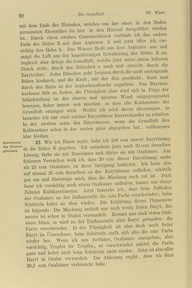 BO mit dem Ende des Bleirohrs, welches von der einen in den Boden gerammten Eisenröhre bis hier in den Hörsaal fortgefuhrt worden ist. Durch einen zweiten Gummischlauch verbinde ich das andere Ende der Röhre R mit dem Aspirator A und jetzt offne ich vor- sichtig den Hahn h. Das Wasser Hießt aus dem Aspirator aus und saugt die Luft aus der kugelförmigen Erweiterung der Rolue R an. Sogleich aber dringt die Grundluft, welche jetzt unter einem höheren Druck steht, durch das Röhrchen r nach und streicht durch die Barvtröhre Jedes Bläschen geht langsam durch die sanft ansteigen e Röhre hindurch, und die Kraft, mit der dies geschieht, kann man durch den Hahn an der Aspirationsflasche reguliren. Das Bajiium- karbonat fallt zu Boden, die Flüssigkeit aber wird sich in folge dei Schiefstellung an der oberen und unteren Wand entgegengeseM bewegen, daher immer neu mischen, so dass alle Kohlensäuie Grundluft entzogen wird. Wollte ich mich davon überzeugen so brauchte ich nur zwei solcher Barytröhren hintereinander zu schalten. In der zweiten muss das Barytwasser, wenn die Grund uft ihie Kohlensäure schon in der ersten ganz abgegeben hat, vollkommen 32. Wie ich Ihnen sagte, habe ich 200 ccm unsrer Barytlosung äes Titrirer- m R gegebell. ich entnehme jetzt noch 20 ccm derselben Lösung, fttrbe sie mit Itosolsaure und titrire sie mit Oxalsäure. Aus früheren Versuchen weiß ich, dass 20 ccm dieser BaryÜosung meto als 25 ccm Oxalsäure zu ihrer Sättigung bedürfen Ich lasse also auf einmal 25 ccm derselben zu der Barytlösung zuH.cßen, schüttle gut um und überzeuge mich, dass die Mischung noch rot ist Jetzt lasse ich vorsichtig noch etwas Oxalsäure zutheßen, unuiei ° Zehntel Kubikzentimeter. Jetzt bemerke ich dass berat Zull,eßen der Oxalsäure an der Zutlussstelle die rote Farbe verschwindet Jreim Schütteln kehrt sie aber wieder. Die Erklärung dieses • ist folgende: Die Mischung enthält nur noch wenig fielen 11 . ■ meiste ist schon in Oxalat verwandelt. Kommt nun „och etwas Oxa - säure hinzu, so wird an der Einflussstelle aller Baryt gebunden die Farbe verschwindet, ln der Flüssigkeit ist abei oc l noc i Baryt im Überschuss; beim Schütteln stellt sich also ue io c . wieder her. Wenn ich nun fortfahre, Oxalsäure z“zuf*'' ‘ vorsichtig, Tropfen für Tropfen, so verschwindet zuletzt die 1 a ganz und kehrt auch beim Schütteln nicht wieder. Jetzt ist also all Baryt in Oxalat verwandelt. Die Ablesung ergibt, dass ich da 29,3 ccm Oxalsäure verbraucht habe.