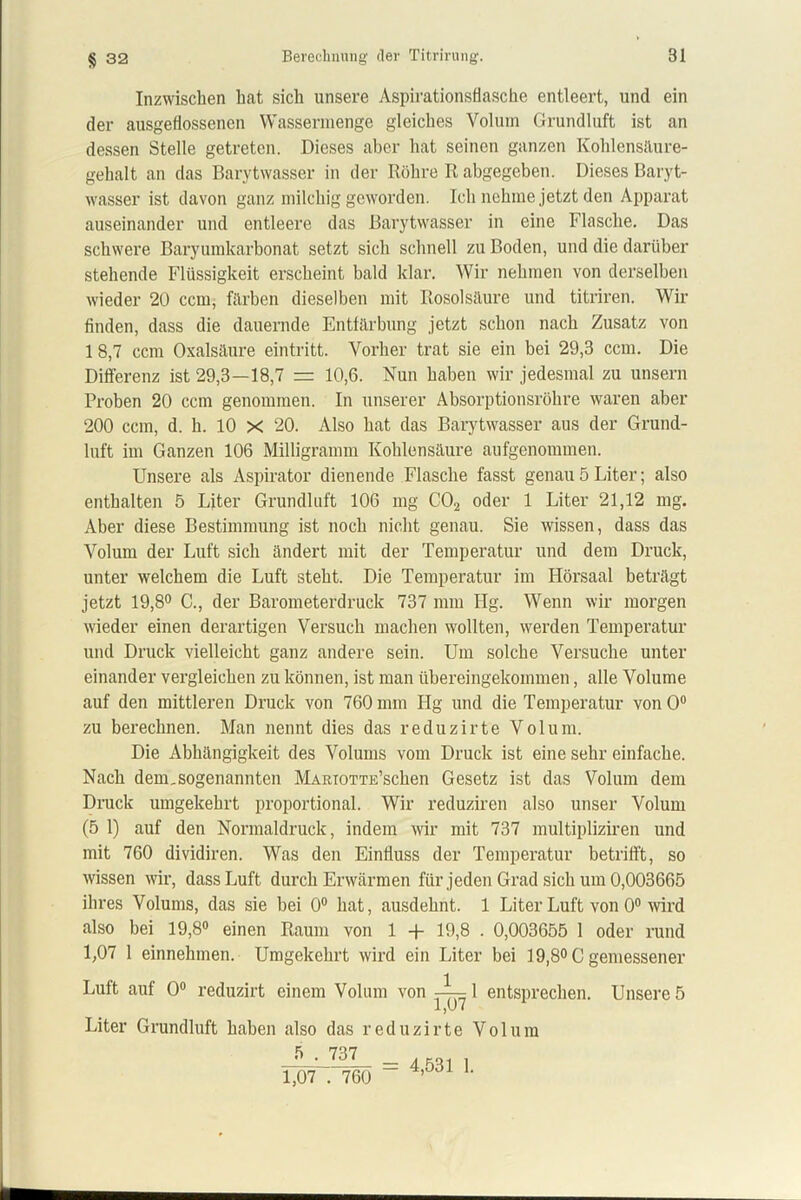 § 32 Inzwischen hat sich unsere Aspirationsflasche entleert, und ein der ausgeflossenen Wassermenge gleiches Volum Grundluft ist an dessen Stelle getreten. Dieses aber hat seinen ganzen Kohlensäure- gehalt an das Barytwasser in der Röhre R abgegeben. Dieses Baryt- wasser ist davon ganz milchig geworden. Ich nehme jetzt den Apparat auseinander und entleere das Barytwasser in eine Flasche. Das schwere Baryumkarbonat setzt sich schnell zu Boden, und die darüber stehende Flüssigkeit erscheint bald klar. Wir nehmen von derselben wieder 20 ccm, färben dieselben mit Rosolsäure und titriren. Wir finden, dass die dauernde Entfärbung jetzt schon nach Zusatz von 1 8,7 ccm Oxalsäure eintritt. Vorher trat sie ein bei 29,3 ccm. Die Differenz ist 29,3—18,7 = 10,6. Nun haben wir jedesmal zu unsern Proben 20 ccm genommen. In unserer Absorptionsröhre waren aber 200 ccm, d. h. 10 X 20. Also hat das Barytwasser aus der Grund- luft im Ganzen 106 Milligramm Kohlensäure aufgenommen. Unsere als Aspirator dienende Flasche fasst genau 5 Liter; also enthalten 5 Liter Grundluft 106 mg C02 oder 1 Liter 21,12 mg. Aber diese Bestimmung ist noch nicht genau. Sie wissen, dass das Volum der Luft sich ändert mit der Temperatur und dem Druck, unter welchem die Luft steht. Die Temperatur im Hörsaal beträgt jetzt 19,8° C., der Barometerdruck 737 mm Hg. Wenn wir morgen wieder einen derartigen Versuch machen wollten, werden Temperatur und Druck vielleicht ganz andere sein. Um solche Versuche unter einander vergleichen zu können, ist man übereingekommen, alle Volume auf den mittleren Druck von 760 mm Hg und die Temperatur von 0° zu berechnen. Man nennt dies das reduzirte Volum. Die Abhängigkeit des Volums vom Druck ist eine sehr einfache. Nach dem,sogenannten MARioTTE’schen Gesetz ist das Volum dem Druck umgekehrt proportional. Wir reduziren also unser Volum (5 1) auf den Normaldruck, indem wir mit 737 multipliziren und mit 760 dividiren. Was den Einfluss der Temperatur betrifft, so wissen wir, dass Luft durch Erwärmen für jeden Grad sich um 0,003665 ihres Volums, das sie bei 0° hat, ausdehnt. 1 Liter Luft von 0° wird also bei 19,8° einen Raum von 1 -j- 19,8 . 0,003655 1 oder rund 1,07 1 einnehmen. Umgekehrt wird ein Liter bei 19,8° C gemessener Luft auf 0° reduzirt einem Volum von ^-^1 entsprechen. Unsere 5 Liter Grundluft haben also das reduzirte Volum 5 . 737 1,07 . 760 = 4,531 1.
