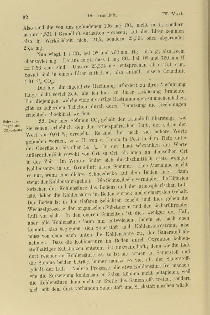 32 Also sind die von uns gefundenen 106 mg C02 nicht in o, sondern in nur 4 531 1 Grundluft enthalten gewesen; auf den Liter kommen also in 'Wirklichkeit nicht 21,2, sondern 23,394 oder abgerundet 23’4 Nun wie°t 1 1 C02 bei 0» und 760 mm Hg 1,977 g; also lccm ebensoviel mg° Daraus folgt, dass 1 mg C02 bei 0« und 760 mm H — 0 56 ccm sind. Unsere 23,394 mg entsprechen also 13,1 ccm. Soviel sind in einem Liter enthalten, also enthält unsere Grundluft Die hier durchgeführte Rechnung erfordert zu ihrer Ausführung- lange nicht soviel Zeit, als ich hier zu ihrer Erklärung brauchte. Für diejenigen, welche viele derartige Bestimmungen zu machen haben, gibt es außerdem Tabellen, durch deren Benutzung die Rechnungen erheblich abgekürzt werden. 33. Der liier gefunde C0,-gehalt der Grundluft übersteigt, me ungen des , erheblich den der atmosphärischen Luft, der seitenden oo.,.s.»., % erreicht. Es sind aber „och viel höhere Werte gefunden worden, so z. B. von v. Fodor in Pest in 4 m Tiefe untei der Oberfläche bis über 14 % 1 der That schwanken die Vierte außerordentlich sowohl von Ort zu Ort als auch an demselben Ort in der Zeit Im Winter findet sich durchschnittlich stets wemgei Kohlensäure in der Grundluft als im Sommer. Eine Ausnahme macht es nur, wenn eine dichte Schneedecke aut dem Boden liegt dann steigt der Kohlensäuregehalt. Die Schneedecke vermindert die Diffusion zwischen der Kohlensäure des Bodens und der atmosphärischen Lu hält daher die Kohlensäure im Boden zurück und steigert den Geha t Der Boden ist in den tieferen Schichten feucht und hier gehen di Wechselprozesse der organischen Substanzen und der sm berührenden Luft vor sich. In den oberen Schichten ist dies weniger dei Fall aber alle Kohlensäure kann nur entweichen, indem sie nach obe kommt; also begegnen sich Sauerstoff und Kohlensaurestrom also muss von oben nach unten die Kohlensäure zu der Sauers oft ab- nehmen. Dass die Kohlensäure im Boden durch Oxydation kol stoffhaltiger Substanzen entsteht, ist unzweifelhaft; denn wie die Lu dort reicher an Kohlensäure ist, so ist sie ärmer an Sauerstoff und die Summe beider beträgt immer nahezu so viel als d ei auei gehalt der Luft. Andere Prozesse, die etwa Kohlensäure frei machen, wie die Zersetzung kohlensaurer Salze, können nicht mitspielen, we die Kohlensäure dann nicht an Stelle des Sauerstoffs tieten, son ei sich mit dem dort vorhanden Sauerstoff und Stickstoft mischen wurde.