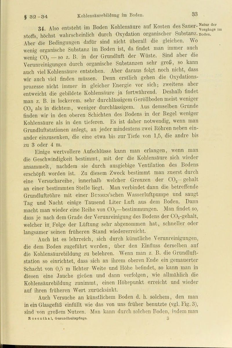 Kohlensäurebildung im Boden. § 32 -34 34. Also entsteht im Boden Kohlensäure auf Kosten des Sauer- Stoffs, höchst wahrscheinlich durch Oxydation organischer Substanz. Boden. Aber die Bedingungen dafür sind nicht überall die gleichen. Wo ■wenig organische Substanz im Boden ist, da findet man immei auch wenig C02 — so z. B. in der Grundluft der Wüste. Sind aber die Verunreinigungen durch organische Substanzen sehr gioß, so kann auch viel Kohlensäure entstehen. Aber daraus folgt noch nicht, dass wir auch viel finden müssen. Denn erstlich gehen die Oxydations- prozesse nicht immer in gleicher Energie vor sich; zweitens abei entweicht die gebildete Kohlensäure ja fortwährend. Deshalb findet man z. B. in lockerem, sehr durchlässigem Geröllboden meist weniger C02 als in dichtem, weniger durchlässigem. Aus demselben Grunde finden wir in den oberen Schichten des Bodens in der Hegel wenigei Kohlensäure als in den tieferen. Es ist daher notwendig, wenn man Grundluftstationen anlegt, an jeder mindestens zwei Röhren neben ein- ander einzusenken, die eine etwa bis zur Tiefe von 1,5, die andre bis zu 3 oder 4 m. Einige wertvollere Aufschlüsse kann man erlangen, wenn man die Geschwindigkeit bestimmt, mit der die Kohlensäure sich wieder ansammelt, nachdem sie durch ausgiebige Ventilation des Bodens erschöpft worden ist. Zu diesem Zweck bestimmt mau zuerst durch eine Versuchsreihe, innerhalb welcher Grenzen der C'02-gehalt an einer bestimmten Stelle liegt. Man verbindet dann die betreffende Grundluftröhre mit einer BuxsEN’schen Wasserluftpumpe und saugt Tag und Nacht einige Tausend Liter Luft aus dem Boden. Dann macht man wieder eine Reihe von C02—bestimmungen. Man findet so, dass je nach dem Grade der Verunreinigung des Bodens der C02-gehalt, welcher in,Folge der Lüftung sehr abgenommen hat, schneller oder langsamer seinen früheren Stand wiedererreicht. Auch ist es lehrreich, sich durch künstliche Verunreinigungen, die dem Boden zugeführt werden, über den Einfluss derselben auf die Kohlensäurebildung zu belehren. Wenn man z. B. die Grundluft- station so einrichtet, dass sich an ihrem oberen Ende ein gemauerter Schacht von 0,5 m lichter Weite und Höhe befindet, so kann man in diesen eine Jauche gießen und dann verfolgen, wie allmählich die Kohlensäurebildung zunimmt, einen Höhepunkt erreicht und wieder auf ihren früheren Wert zurücksinkt. Auch Versuche an künstlichem Boden d. h. solchem, den man in ein Glasgefäß einfüllt wie das von uns früher benutzte (vgl. Fig. 3), sind von großem Nutzen. Man kann durch solchen Boden, indem man R os enthal, Gesundheitspflege. 3