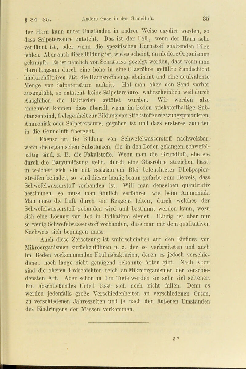 § 34-35. der Harn kann unter Umständen in andrer Weise oxydirt werden, so dass Salpetersäure entsteht. Das ist der Fall, wenn der Harn sehr verdünnt ist, oder wenn die spezifischen Harnstoff spaltenden Pilze fehlen. Aber auch diese Bildung ist, wie es scheint, an niedere Organismen geknüpft. Es ist nämlich von Schlösing gezeigt worden, dass wenn man Harn langsam durch eine hohe in eine Glasröhre gefüllte Sandschicht hindurchfiltriren läßt, die Harnstoffmenge abnimmt und eine äquivalente Menge von Salpetersäure auftritt. Hat man aber den Sand vorher ausgeglüht, so entsteht keine Salpetersäure, wahrscheinlich weil durch Ausglühen die Bakterien getötet wurden. Wir werden also annehmen können, dass überall, wenn im Boden stickstoffhaltige Sub- stanzensind, Gelegenheit zur Bildung von Stickstoffzersetzungsprodukten, Ammoniak oder Salpetersäure, gegeben ist und dass ersteres zum teil in die Grundluft übergeht. Ebenso ist die Bildung von Schwefelwasserstoff nachweisbar, wenn die organischen Substanzen, die in den Boden gelangen, schwefel- haltig sind, z. B. die Fäkalstoffe. Wenn man die Grundluft, ehe sie durch die Baryumlösung geht, durch eine Glasröhre streichen lässt, in welcher sich ein mit essigsaurem Blei befeuchteter Fließpapier- streifen befindet, so wird dieser häufig braun gefärbt zum Beweis, dass Schwefelwasserstoff vorhanden ist. Will man denselben quantitativ bestimmen, so muss man ähnlich verfahren wie beim Ammoniak. Man muss die Luft durch ein Reagens leiten, durch welches der Schwefelwasserstoff gebunden wird und bestimmt werden kann, wozu sich eine Lösung von Jod in Jodkalium eignet. Häufig ist aber nur so wenig Schwefelwasserstoff vorhanden, dass man mit dem qualitativen Nachweis sich begnügen muss. Auch, diese Zersetzung ist wahrscheinlich auf den Einfluss von Mikroorganismen zurückzuführen u. z. der so verbreiteten und auch im Boden vorkommenden Fäulnisbakterien, deren es jedoch verschie- dene, noch lange nicht genügend bekannte Arten gibt. Nach Koch sind die oberen Erdschichten reich an Mikroorganismen der verschie- densten Art. Aber schon in 1 m Tiefe werden sie sehr viel seltener. Ein abschließendes Urteil lässt sich noch nicht fällen. Denn es werden jedenfalls große Verschiedenheiten an verschiedenen Orten, zu verschiedenen Jahreszeiten und je nach den äußeren Umständen des Eindringens der Massen Vorkommen. 3*