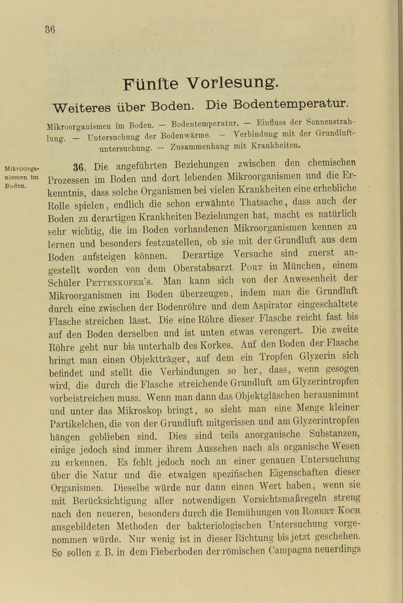 Mikroorga- nismen im Boden. Fünfte Vorlesung. ^T^oiteros über Boden. Die Bodentemperatur. Mikroorganismen im Boden. - Bodentemperatur. - Einfluss der Sonnenstrah- lung. - Untersuchung der Bodenwärme. - Verbindung mit der Grundluft- untersuchung. — Zusammenhang mit Krankheiten. 36. Die angeführten Beziehungen zwischen den chemischen Prozessen im Boden und dort lebenden Mikroorganismen und die Er- kenntnis, dass solche Organismen bei vielen Krankheiten eine erhebliche Rolle spielen, endlich die schon erwähnte Thatsache, dass auch der Boden zu derartigen Krankheiten Beziehungen hat, macht es natürlich sehr wichtig, die im Boden vorhandenen Mikroorganismen kennen zu lernen und besonders festzustellen, ob sie mit der Grundluft aus dem Boden aufsteigen können. Derartige Versuche sind zuerst an- gestellt worden von dem Oberstabsarzt Port in München, einem Schüler Pettenkofer’s. Man kann sich von der Anwesenheit der Mikroorganismen im Boden überzeugen, indem man die Grundluft durch eine zwischen der Bodenröhre und dem Aspirator eingeschaltete Flasche streichen lässt. Die eine Röhre dieser Flasche reicht fast bis auf den Boden derselben und ist unten etwas verengert. Die zweite Röhre geht nur bis unterhalb des Korkes. Auf den Boden der Flasche bringt man einen Objektträger, auf dem ein Tropfen Glyzeiin sich befindet und stellt die Verbindungen so her, dass, wenn gesogen wird, die durch die Flasche streichende Grundluft am Glyzerintropfen vorbeistreichen muss. Wenn man dann das Objektgläschen herausnimmt und unter das Mikroskop bringt, so sieht man eine Menge kleinei Partikelchen, die von der Grundluft mitgerissen und am Glyzeiintiopien hängen geblieben sind. Dies sind teils anorganische Substanzen, einige jedoch sind immer ihrem Aussehen nach als organische Wesen zu erkennen. Es fehlt jedoch noch an einer genauen Untersuchung über die Natur und die etwaigen spezifischen Eigenschaften dieser Organismen. Dieselbe würde nur dann einen Wert haben, wenn sie mit Berücksichtigung aller notwendigen Vorsichtsmaßregeln streng nach den neueren, besonders durch die Bemühungen von Robert Koch ausgebildeten Methoden der bakteriologischen Untersuchung vorge- nommen würde. Nur wenig ist in dieser Richtung bis jetzt geschehen. So sollen z. B. in dem Fieberboden der römischen Campagna neuerdings
