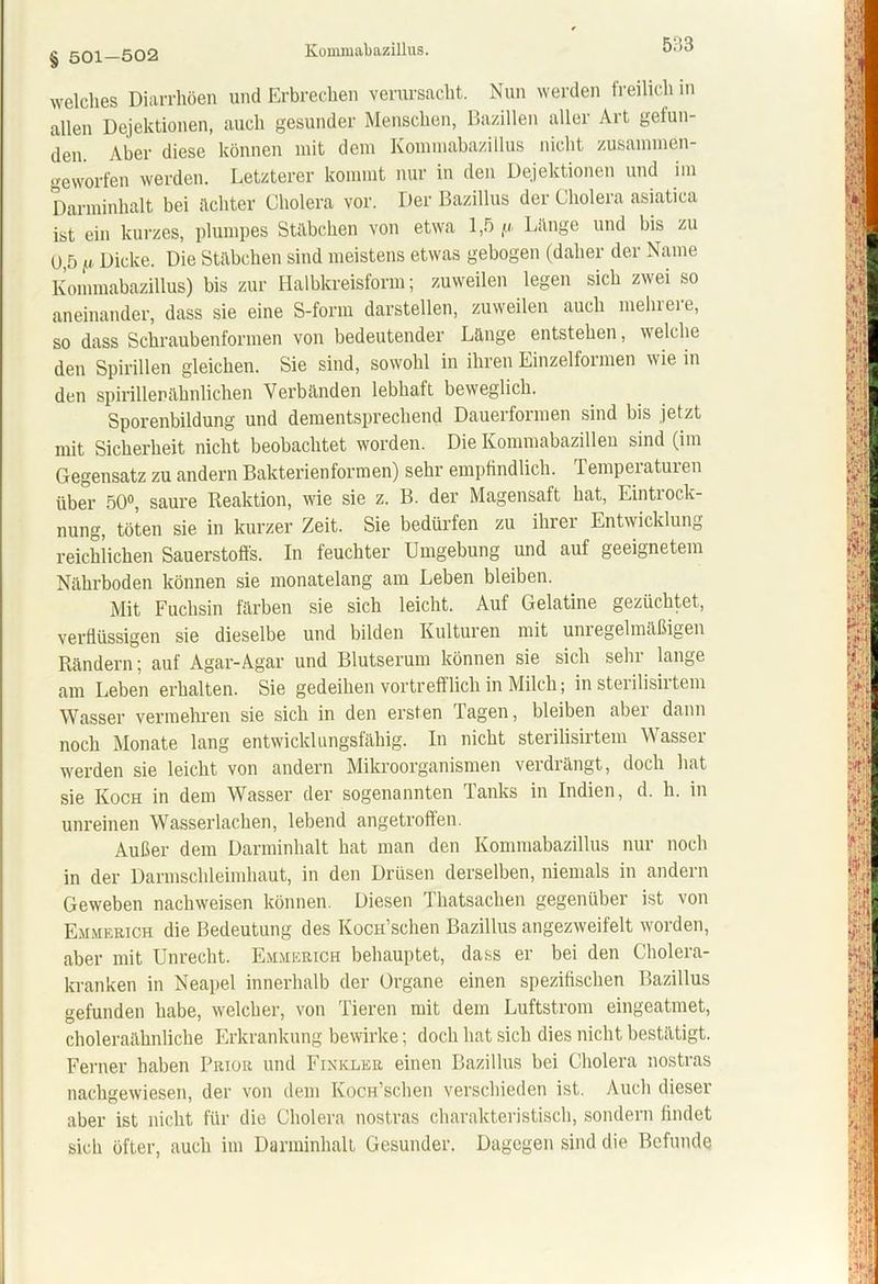 § 501—502 Kommabazillus. 5:13 welches Diarrhöen und Erbrechen verursacht. Nun werden freilich in allen Dejektionen, auch gesunder Menschen, Bazillen aller Art gefun- den. Aber diese können mit dem Kommabazillus nicht zusammen- geworfen werden. Letzterer kommt nur in den Dejektionen und im Darminhalt bei achter Cholera vor. Der Bazillus der Cholera asiatica ist ein kurzes, plumpes Stäbchen von etwa 1,5 fi Lange und bis zu 0,5 [i Dicke. Die Stäbchen sind meistens etwas gebogen (daher der Name Kommabazillus) bis zur Halbkreisform; zuweilen legen sich zwei so aneinander, dass sie eine S-form darstellen, zuweilen auch mehrere, so dass Schraubenformen von bedeutender Länge entstehen, welche den Spirillen gleichen. Sie sind, sowohl in ihren Einzelformen wie in den spirillenähnlichen Verbänden lebhaft beweglich. Sporenbildung und dementsprechend Dauerformen sind bis jetzt mit Sicherheit nicht beobachtet worden. Die Kommabazillen sind (im Gegensatz zu andern Bakterien formen) sehr empfindlich. Temperaturen über 50°, saure Reaktion, wie sie z. B. der Magensaft hat, Eintrock- nung, töten sie in kurzer Zeit. Sie bedürfen zu ihrer Entwicklung reichlichen Sauerstoffs. In feuchter Umgebung und auf geeignetem Nährboden können sie monatelang am Leben bleiben. Mit Fuchsin färben sie sich leicht. Auf Gelatine gezüchtet, verflüssigen sie dieselbe und bilden Kulturen mit unregelmäßigen Rändern; auf Agar-Agar und Blutserum können sie sich sehr lange am Leben erhalten. Sie gedeihen vortrefflich in Milch; in steiilisiitem Wasser vermehren sie sich in den ersten Tagen, bleiben aber dann noch Monate lang entwicklungsfähig. In nicht sterilisirtem Wasser werden sie leicht von andern Mikroorganismen verdrängt, doch hat sie Koch in dem Wasser der sogenannten Tanks in Indien, d. h. in unreinen Wasserlachen, lebend angetroffen. Außer dem Darminhalt hat man den Kommabazillus nur noch in der Darmschleimhaut, in den Drüsen derselben, niemals in andern Geweben nachweisen können. Diesen Thatsachen gegenüber ist von Emmerich die Bedeutung des KocH’schen Bazillus angezweifelt worden, aber mit Unrecht. Emmerich behauptet, dass er bei den Cholera- kranken in Neapel innerhalb der Organe einen spezifischen Bazillus gefunden habe, welcher, von Tieren mit dem Luftstrom eingeatmet, choleraähnliche Erkrankung bewirke; doch hat sich dies nicht bestätigt. Ferner haben Prior und Finkler einen Bazillus bei Cholera nostras nachgewiesen, der von dem KocH’schen verschieden ist. Auch dieser aber ist nicht für die Cholera nostras charakteristisch, sondern findet sich öfter, auch im Darminhall Gesunder. Dagegen sind die Befunde